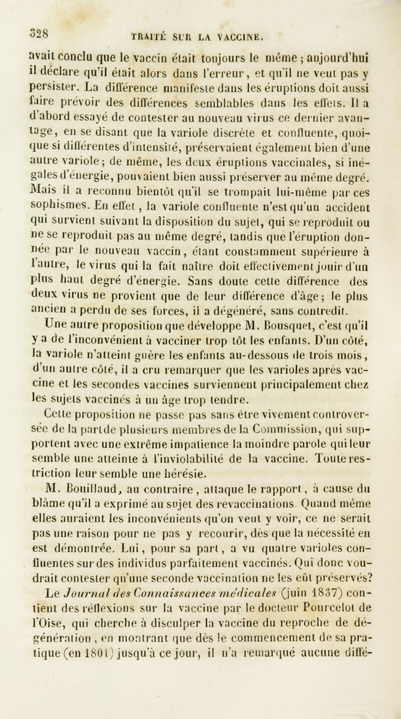 avait conclu que le vaccin était toujours le même ; aujourd'hui il déclare qu'il était alors dans l'erreur, et qu'il ne veut pas y persister. La différence manifeste dans les éruptions doit aussi faire prévoir des différences semblables dans les effeis. Il a d'abord essayé de contester au nouveau virus ce dernier avan- tage, en se disant que la variole discrète et confluenle, quoi- que si différentes d'intensité, préservaient également bien d'une autre variole; de même, les deux éruptions vaccinales, si iné- gales d'énergie, pouvaient bien aussi préserver au même degré. Mais il a reconnu bientôt qu'il se trompait lui-même par ces sophismes. En effet, la variole confluenle n'est qu'un accident qui survient suivant la disposition du sujet, qui se reproduit ou ne se reproduit pas au même degré, tandis que l'éruption don- née par le nouveau vaccin, étant constamment supérieure à 1 autre, le virus qui la fait naître doit effectivement jouir d'un plus haut degré d'énergie. Sans doute cette différence des deux virus ne provient que de leur différence d'âge; le plus ancien a perdu de ses forces, il a dégénéré, sans contredit. Une autre proposition que développe M. Bousquet, c'est qu'il y a de l'inconvénient à vacciner trop tôt les enfants. D'un côté, la variole n'atteint guère les enfants au-dessous de trois mois, d'un autre côté, il a cru remarquer que les varioles après vac- cine et les secondes vaccines surviennent principalement chez les sujets vaccinés à un âge trop tendre. Cette proposition ne passe pas sans être vivement controver- sée de la parlde plusieurs membres de la Commission, qui sup- portent avec une extrême impatience la moindre parole qui leur semble un»; atteinte à l'inviolabilité de la vaccine. Toute res- triction leur semble une hérésie. M. Bouillnud, au contraire, attaque le rapport, à cause du blâme qu'il a exprimé au sujet des revaccinations. Quand même elles auraient les inconvénients qu'on veut y voir, ce ne serait pas une raison pour ne pas y recourir, dès que la nécessité en est démontrée. Lui, pour sa part, a vu quatre varioles con- fiuentes sur des individus parfaitement vaccinés. Qui donc vou- drait contester qu'une seconde vaccination ne les eût préservés? Le Journal'des Connaissances médicales (juin 1837) con- tient des réflexions sur la vaccine par le docteur Pourcelol de TOise, qui cherche à disculper la vaccine du reproche de dé- génération , en montrant que dès le commencement de sa pra- tique (en 1801} jusqu'à ce jour, il n'a remarqué aucune diffé-