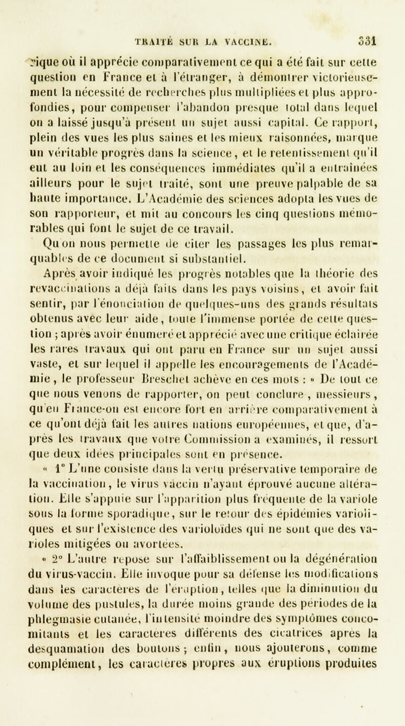 riquc où il apprécie comparativement ce qui a été fait sur cette question en France et à l'étranger, à démontrer victorieuse- ment la nécessité de recherches plus multipliées et plus appro- fondies, pour compenser l'abandon presque total dans lequel on a laissé jusqu'à présent un sujet aussi capital. Ce rapport, plein des vues les plus saines et les mieux raisonnées, marque un véritable progrès dans la science, et le retentissement qu'il eut au loin ei les conséquences immédiates qu'il a entraînées ailleurs pour le sujet traité, sont une preuve palpable de sa haute importance. L'Académie des sciences adopta les vues de son rapporteur, et mil au concours les cinq questions mémo- rables qui font le sujet de ce travail. Quon nous permette de citer les passages les plus remar- quables de ce document si substantiel. Après avoir indiqué les progrès notables que la théorie des revaccinations a déjà faits dans les pays voisins, et avoir fait sentir, par renonciation de quelques-uns des grands résultais obtenus avec leur aide, touie l'immense portée de cette ques- tion ; après avoir énumeré et apprécié avec une critique éclairée les rares travaux qui ont paru en France sur un sujet aussi vnste, et sur lequel il appelle les encouragements de l'Acadé- mie , le professeur Breschet achève en ces mots : « De tout ce que nous venons de rapporter, ou peut conclure , messieurs, qu'en Fiance-ou est encore fort en arrière comparativement à ce qu'ont déjà fait les autres nations européennes, et que, d'a- près les travaux que votre Commission a examines, il ressort que deux idées principales sont en présence.  1° L'une consiste dans la venu préservative temporaire de la vaccination, le virus vaccin n'ayant éprouvé aucune altéra- tion. Llle s'appuie sur l'apparition plus fréquente de la variole sous la tonne sporadique, sur le retour des épidémies varioii- ques et sur l'existence des varioloïdes qui ne sont que des va- rioles mitigées ou avortées. « 2° L'autre repose sur l'affaiblissement ou la dégénéralion du virus-vaccin. Elle invoque pour sa défense les modifications dans les caractères de l'éruption, telles que la diminution du volume des pustules, la durée moins grande des périodes de la phlegmasie cutanée, l'intensité moindre des symptômes conco- mitants et les caractères différents des cicatrices après la desquamation des boutons; enfin, nous ajouterons, comme complément, les caractères propres aux éruptions produites