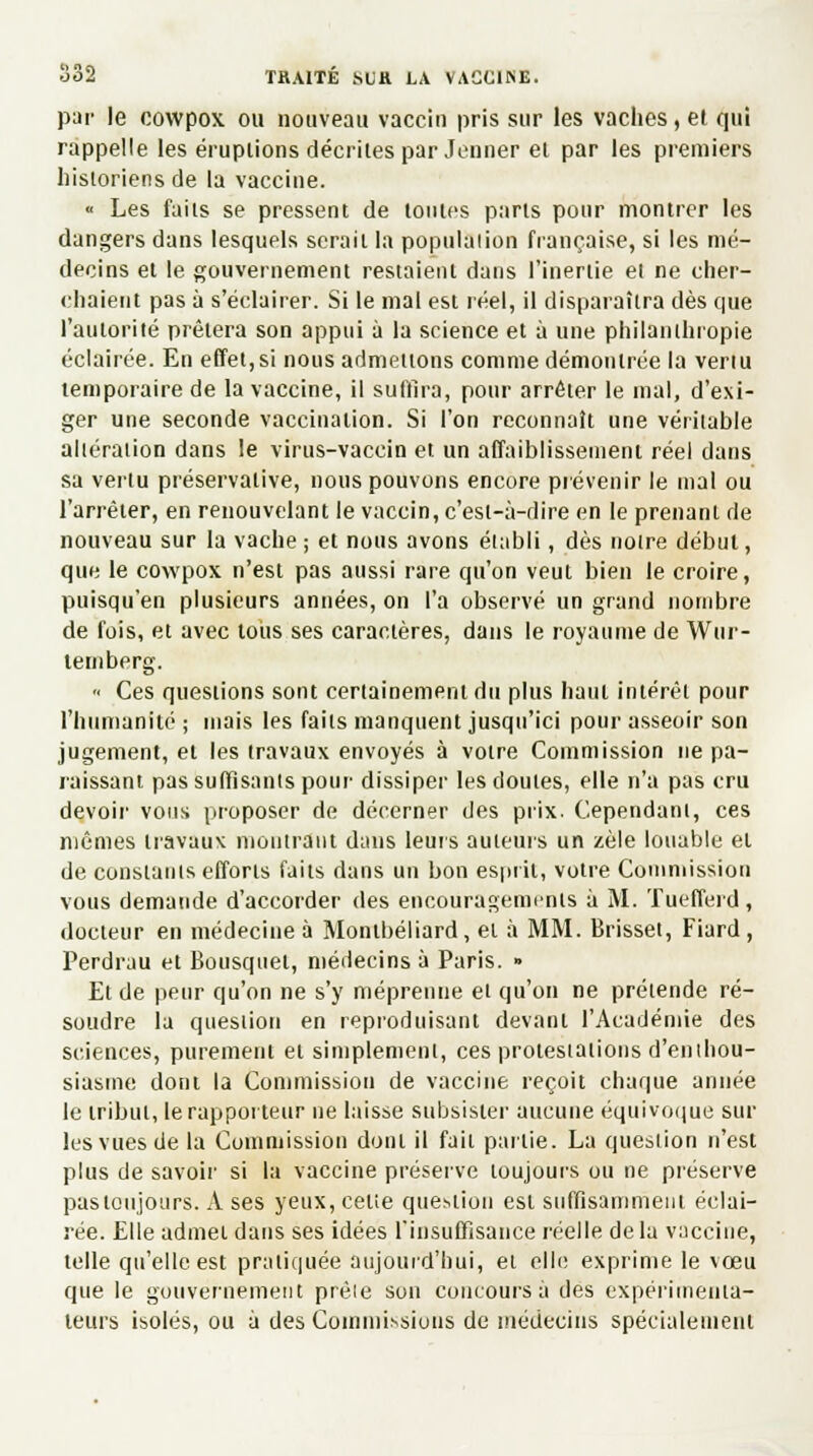par le cowpox ou nouveau vaccin pris sur les vaches, et qui rappelle les éruptions décrites par Jeûner el par les premiers historiens de la vaccine. « Les faits se pressent de tontes parts pour montrer les dangers dans lesquels serait la population française, si les mé- decins et le gouvernement restaient dans l'inertie et ne cher- chaient pas à s'éclairer. Si le mal est réel, il disparaîtra dès que l'autorité prêtera son appui à la science et à une philanthropie éclairée. En effet,si nous admettons comme démontrée la venu temporaire de la vaccine, il suffira, pour arrêter le mal, d'exi- ger une seconde vaccination. Si l'on reconnaît une véritable altération dans le virus-vaccin et un affaiblissement réel dans sa vertu préservative, nous pouvons encore prévenir le mal ou l'arrêter, en renouvelant le vaccin, c'est-à-dire en le prenant de nouveau sur la vache ; et nous avons établi, dès notre début, que le cowpox n'est pas aussi rare qu'on veut bien le croire, puisqu'en plusieurs années, on l'a observé un grand nombre de fois, et avec tous ses caractères, dans le royaume de Wur- temberg. « Ces questions sont certainement du plus haut intérêt pour l'humanité ; mais les faits manquent jusqu'ici pour asseoir son jugement, et les travaux envoyés à votre Commission ne pa- raissant pas suffisants pour dissiper les cloutes, elle n'a pas cru devoir vous proposer de décerner des prix. Cependant, ces mêmes travaux montrant dans leurs auteurs un zèle louable et de constants efforts faits dans un bon esprit, votre Commission vous demande d'accorder des encouragements à M. Tuefferd, docteur en médecine à Montbéliard, et à MM. Brisset, Fiard , Perdrau et Bousquet, médecins à Paris. » Et de peur qu'on ne s'y méprenne et qu'on ne prétende ré- soudre la question en reproduisant devant l'Académie des sciences, purement et simplement, ces protestations d'enthou- siasme dont la Commission de vaccine reçoit chaque année le tribut, le rapporteur ne laisse subsister aucune équivoque sur les vues de la Commission dont il fait partie. La question n'est plus de savoir si la vaccine préserve toujours ou ne préserve pas toujours. A ses yeux, celte question est suffisamment éclai- rée. Elle admet dans ses idées l'insuffisance réelle de la vaccine, telle qu'elle est pratiquée aujourd'hui, et elle exprime le vœu que le gouvernement prèle son concours a des expérimenta- teurs isolés, ou à des Commissions de médecins spécialement