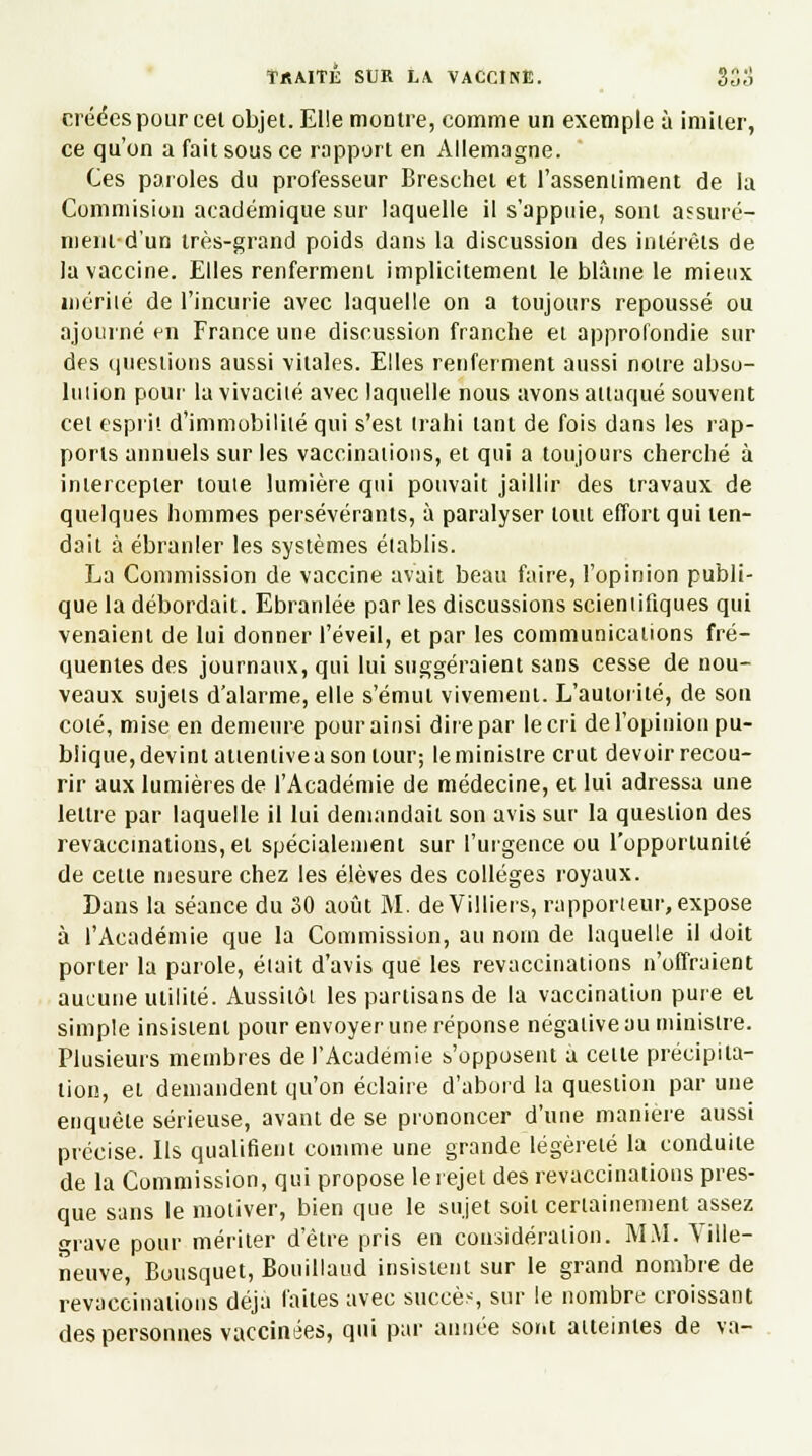 créées pour cet objet. Elle montre, comme un exemple à imiter, ce qu'on a fait sous ce rapport en Allemagne. Ces paroles du professeur Breschet et l'assentiment de la Commision académique sur laquelle il s'appuie, sont assuré- ment d'un très-grand poids dans la discussion des intérêts de la vaccine. Elles renferment implicitement le blàine le mieux niériié de l'incurie avec laquelle on a toujours repoussé ou ajourné en France une discussion franche et approfondie sur des questions aussi vitales. Elles renferment aussi notre abso- luiion pour la vivacité avec laquelle nous avons attaqué souvent cet esprit d'immobilité qui s'est trahi tant de fois dans les rap- ports annuels sur les vaccinations, et qui a toujours cherché à intercepter toute lumière qui pouvait jaillir des travaux de quelques hommes persévérants, à paralyser tout effort qui ten- dait à ébranler les systèmes établis. La Commission de vaccine avait beau faire, l'opinion publi- que la débordait. Ebranlée par les discussions scientifiques qui venaient de lui donner l'éveil, et par les communications fré- quentes des journaux, qui lui suggéraient sans cesse de nou- veaux sujets d'alarme, elle s'émut vivement. L'autorité, de son coté, mise en demeure pour ainsi dire par le cri de l'opinion pu- blique,devint atienliveason tour; leministre crut devoir recou- rir aux lumières de l'Académie de médecine, et lut adressa une lettre par laquelle il lui demandait son avis sur la question des revaccinations, et spécialement sur l'urgence ou l'opportunité de celle mesure chez les élèves des collèges royaux. Dans la séance du 30 août M. deVilliers, rapporteur, expose à l'Académie que la Commission, au nom de laquelle il doit porter la parole, était d'avis que les revaccinations n'offraient aucune utilité. Aussitôt les partisans de la vaccination pure ei simple insistent pour envoyer une réponse négative au ministre. Plusieurs membres de l'Académie s'opposent a cette précipita- tion, et demandent qu'on éclaire d'abord la question par une enquête sérieuse, avant de se prononcer d'une manière aussi précise. Ils qualifient comme une grande légèreté la conduite de la Commission, qui propose le rejet des revaccinations pres- que sans le motiver, bien que le sujet soit certainement assez grave pour mériter d'être pris en considération. MM. Tille- neuve, Bousquet, Bouillaud insistent sur le grand nombre de revaccinations déjà faites avec succès, sur le nombre croissant des personnes vaccinées, qui par année sor.t atteintes de va-
