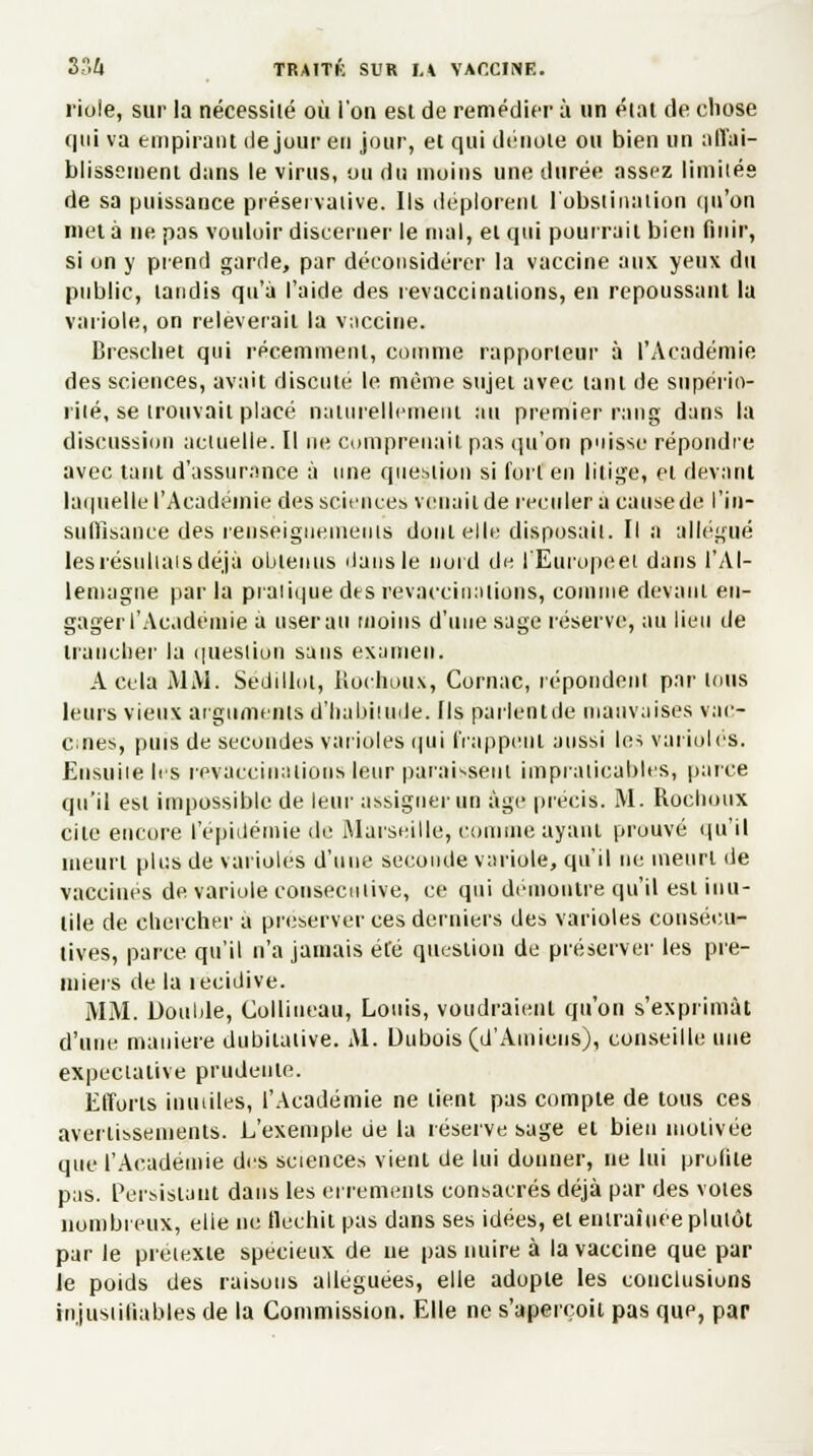 riole, sur la nécessité où l'on est de remédier à un état de chose qui va empirant de jour eu jour, et qui dénote ou bien un affai- blissement dans le virus, ou du moins une durée assez limités de sa puissance préseivative. Ils déplorent l'obstination qu'on met à ne pas vouloir discerner le mal, et qui pourrait bien finir, si on y prend garde, par déconsidérer la vaccine aux yeux du public, tandis qu'à l'aide des revaccinalions, en repoussant la variole, on relèverait la vaccine. Breschet qui récemment, comme rapporteur à l'Académie des sciences, avait discuté le même sujet avec tant de supério- rité, se trouvait placé naturellement au premier rang dans la discussion actuelle. Il ne comprenait pas qu'on puisse répondre avec tant d'assurance à nue question si fort en litige, et devant laquelle l'Académie des sciences venait de reculer a cause de l'in- suffisance des renseignements dont elle disposait. Il a allégué les résultats déjà obtenus Mans le nord de l'Europeet dans l'Al- lemagne par la pratique des revaccinalions, comme devant en- gager l'Académie a userait moins d'une sage réserve, au lieu de trancher la question sans examen. A cela MAI. Sedillot, Boc.houx, Cornac, répondent par ions leurs vieux arguments d'habitude, fis parlentde mauvaises vac- cines, puis de secondes varioles qui frappent aussi les varioles. Ensuite les revaccinations leur paraissent impraticables, parce qu'il est impossible de leur assigner un âge précis. M. Roclioux cite encore l'épidémie de Marseille, comme ayant prouvé qu'il meurt plus de varioles d'une seconde variole, qu'il ne meurt de vaccinés de variole consécutive, ce qui démontre qu'il est inu- tile de chercher a préserver ces derniers des varioles consécu- tives, parce qu'il n'a jamais été question de préserver les pre- miers de la îecidive. MAI. Double, Colliueau, Louis, voudraient qu'on s'exprimât d'une manière dubitative. Al. Dubois (d'Amiens), conseille une expectative prudente. Efforts inutiles, l'Académie ne lient pas compte de tous ces avertissements. L'exemple de la réserve sage et bien motivée que l'Académie des sciences vient de lui donner, ne lui profile pas. Persistant dans les errements consacrés déjà par des voles nombreux, elle ne flechii pas dans ses idées, et entraînée plutôt par Je prétexte spécieux de ne pas nuire à la vaccine que par le poids des raisons alléguées, elle adopte les conclusions injustifiables de la Commission. Elle ne s'aperçoit pas que, par