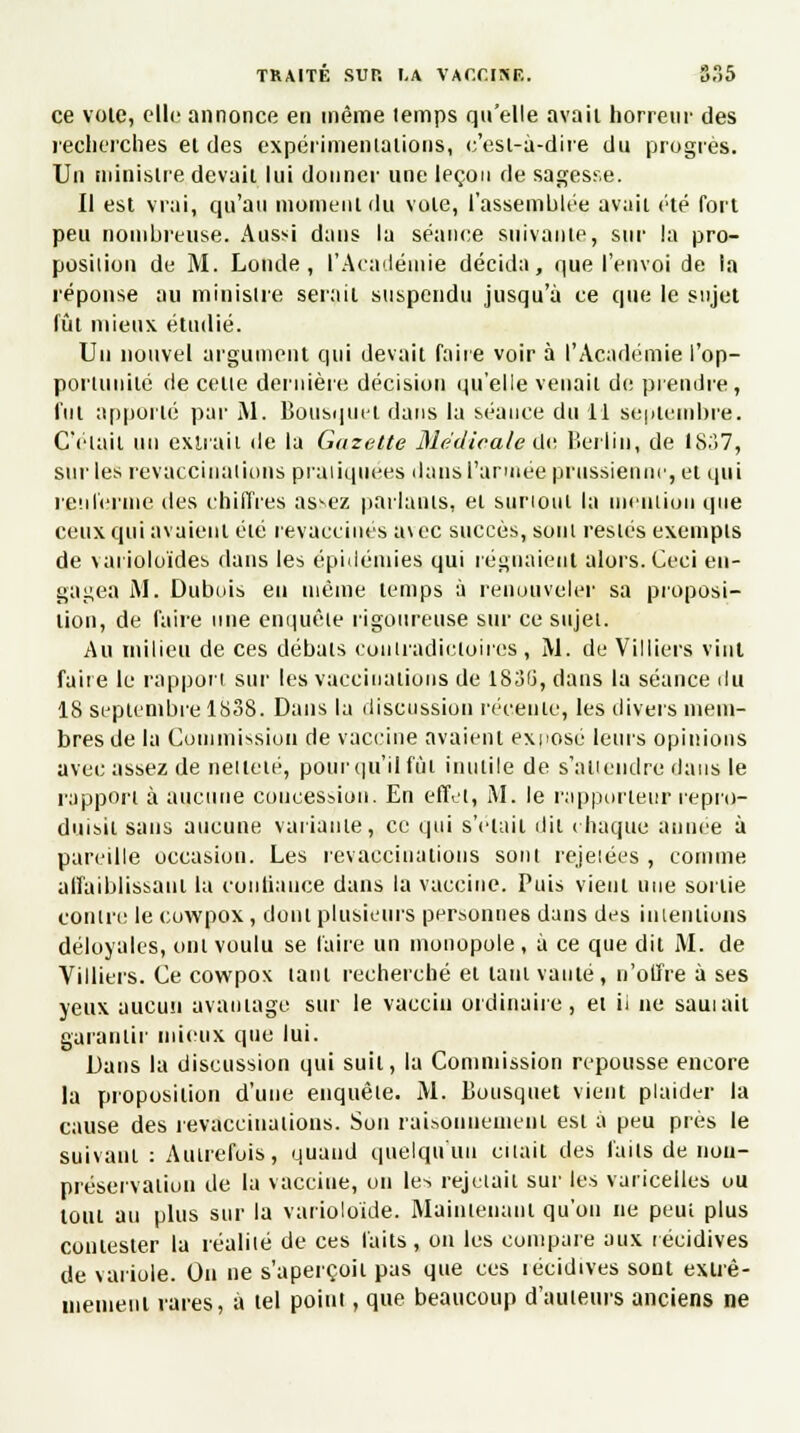 ce vole, elle annonce en même temps qu'elle avaii horreur des recherches ei des expérimentations, c'est-à-dire du progrès. Un ministre.devait lui donner une leçon de sagesse. Il est vrai, qu'au moment du vole, l'assemblée avait été fort peu nombreuse. Aussi dans la séance suivante, sur la pro- position de M. Lande, l'Académie décida, que l'envoi de ta réponse au ministre serait suspendu jusqu'à ce que le sujet fût mieux étudié. Un nouvel argument qui devait faire voir à l'Académie l'op- portunité de cette dernière décision qu'elle venait de prendre, fut apporté par M. Bousquet dans la séance du il septembre. Celait un extrait de la Gazette Médicale de Berlin, de 1837, sur les revaccinations pratiquées dans l'armée prussienne, et qui renferme des chiffres assez parlants, et surtout la mention que ceux qui avaient élé revaccines a\ec succès, sont restés exempts de varioloïdes dans les épidémies qui régnaient alors. Ceci en- gagea M. Dubois en même lemps à renouveler sa proposi- tion, de faire une enquête rigoureuse sur ce sujet. Au milieu de ces débats contradictoires, M. de Villiers vint faite le rapport sur les vaccinations de 1836, dans la séance du 18 septembre 1838. Dans la discussion récente, les divers mem- bres de la Commission de vaccine avaient exposé leurs opinions avec assez de netteté, poùrqu'il fût inutile de s'attendre dans le rapport à aucune concession. En effet, M. le rapporteur repro- duisit sans aucune variante, ce qui s'était dit chaque année à pareille occasion. Les revaccinations sont rejelées , comme affaiblissant la continuée dans la vaccine. Puis vient une sortie contre le cowpox, dont plusieurs personnes dans des intentions déloyales, oui voulu se faire un monopole , à ce que dit M. de Villiers. Ce cowpox taui recherché et tant vanté, n'offre à ses yeux aucun avantage sur le vaccin ordinaire, ei ii ne sauiail garantir mieux que lui. Dans la discussion qui suit, la Commission repousse encore la proposition d'une enquête. M. Bousquet vient plaider la cause des revaccinations. Son raisonnement est à peu près le suivant : Autrefois, quand quelqu'un citait des faits de non- préservaiion de la vaccine, on les rejetait sur les varicelles ou tout au plus sur la varioloïde. Maintenant qu'on ne peut plus contester la réalité de ces faits, on les compare aux récidives de variole. On ne s'aperçoit pas que ces lécidives sont extrê- mement rares, à tel point, que beaucoup d'auteurs anciens ne