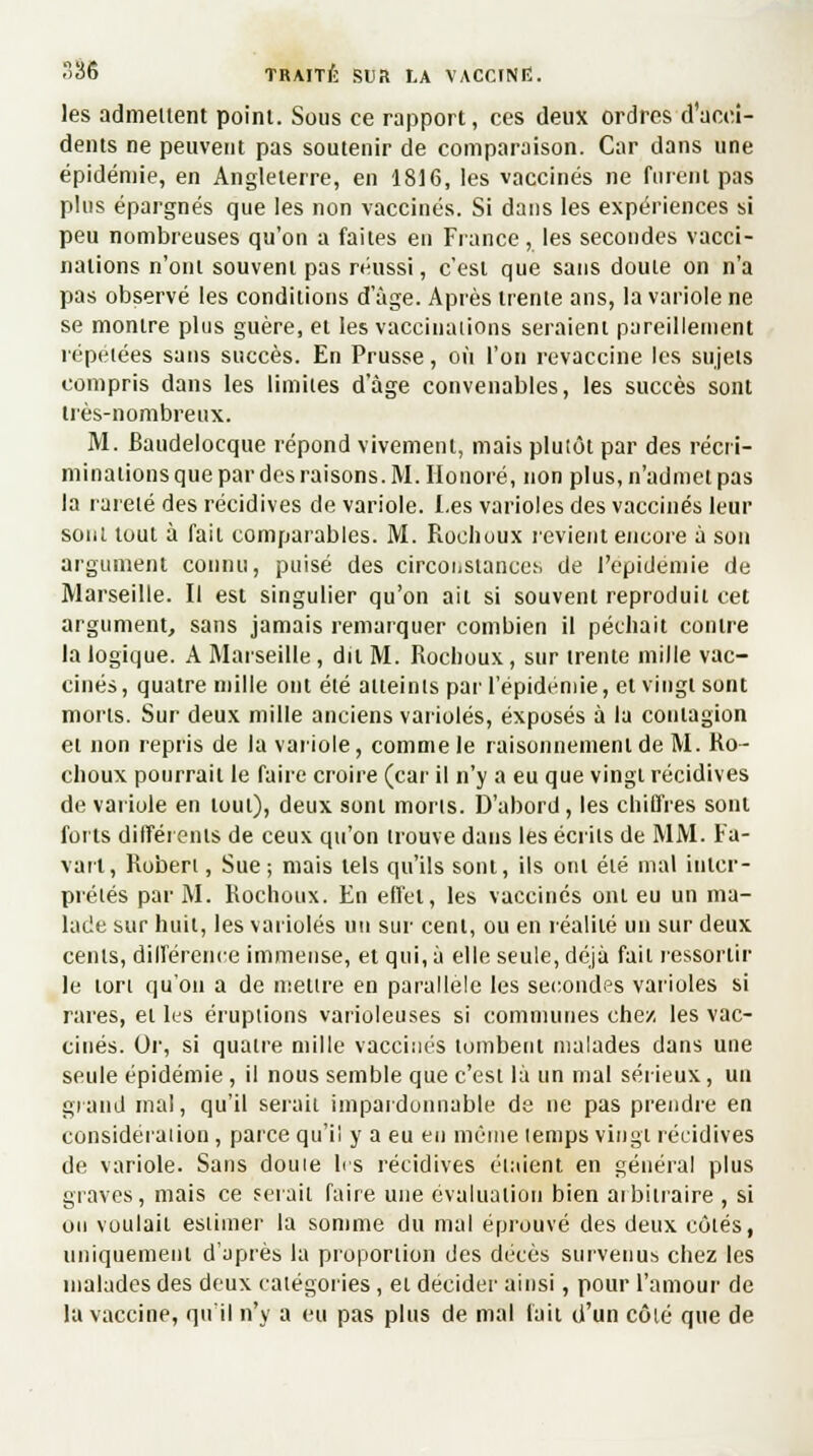 les admettent point. Sous ce rapport, ces deux ordres d'acci- dents ne peuvent pas soutenir de comparaison. Car dans une épidémie, en Angleterre, en 1816, les vaccinés ne furent pas plus épargnés que les non vaccinés. Si dans les expériences si peu nombreuses qu'on a faites en Fiance, les secondes vacci- nations n'ont souvent pas réussi, c'est que sans doute on n'a pas observé les conditions d âge. Après trente ans, la variole ne se montre plus guère, et les vaccinations seraient pareillement répétées sans succès. En Prusse, où l'on revaccine les sujets compris dans les limites dage convenables, les succès sont très-nombreux. M. Baudelocque répond vivement, mais plutôt par des récri- minations que par des raisons. M. Honoré, non plus, n'admet pas la rareté des récidives de variole. Les varioles des vaccinés leur sont tout à fait comparables. M. Roehoux revient encore à son argument connu, puisé des circonstances de l'épidémie de Marseille. Il est singulier qu'on ait si souvent reproduit cet argument, sans jamais remarquer combien il péchait contre la logique. A Marseille, dit M. Roehoux, sur trente mille vac- cinés, quatre mille ont été atteints par l'épidémie, et vingt sont morts. Sur deux mille anciens varioles, exposés à la contagion et non repris de la variole, comme le raisonnement de M. Ro- ehoux pourrait le faire croire (car il n'y a eu que vingt récidives de variole en tout), deux sont morts. D'abord , les chiffres sont forts différents de ceux qu'on trouve dans les écrits de MM. Fa- varl, Robert, Sue; mais tels qu'ils sont, ils ont été mal inter- prétés par M. Roehoux. En effet, les vaccinés ont eu un ma- lade sur huit, les varioles un sur cent, ou en réalité un sur deux cents, différence immense, et qui, à elle seule, déjà fait ressortir le tort qu'on a de mettre en parallèle les secondes varioles si rares, et les éruptions varioleuses si communes chez les vac- cinés. Or, si quatre mille vaccinés tombent malades dans une seule épidémie , il nous semble que c'est là un mal sérieux, un grand mal, qu'il serait impardonnable de ne pas prendre en considération , parce qu'il y a eu en même temps vingt récidives de variole. Sans doute les récidives étaient en général plus graves, mais ce serait faire une évaluation bien ai binaire , si ou voulait estimer la somme du mal éprouvé des deux côtés, uniquement d'après la proportion des décès survenus chez les malades des deux catégories , et décider ainsi, pour l'amour de la vaccine, qu'il n'y a eu pas plus de mal fait d'un côté que de