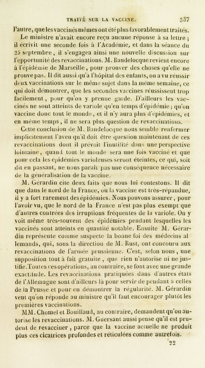l'autre, que les vaccinés mêmes ont étéplus favorablement traités. Le ministre n'avait encore reçu aucune réponse à sa lettre ; il écrivit une seconde fois à l'Académie, et dans la séance du 25 septembre, il s'engagea ainsi une nouvelle discussion sur l'opportunité des revaccinations. M. Baudelocque revient encore à l'épidémie de Marseille, pour prouver des choses qu'elle ne prouve pas. Il dit aussi qu'à l'hôpital des entants, on a vu réussir deux vaccinations sur le même sujet dans la même semaine, ce qui doit démontrer, que les secondes vaccines réussissent trop facilement, pour qu'on y prenne garde. D'ailleurs les vac- cinés ne sont atteints de variole qu'en temps d'épidémie; qu'un vaccine donc tout le monde, et il n'y aura plus d'épidémies, et, en même temps, il ne sera plus question de revaccinations. Cette conclusion de M. Baudelocque nous semble renfermer implicitement l'aveu qu'il doit être question maintenant de ces revaccinations dont il prévoit l'inutilité dans une perspective lointaine, quand tout le monde sera une fois vacciné et que pour cela les épidémies varioleuses seront éteintes, ce qui, soit dit en passant, ne nous paraît pas une conséquence nécessaire de la généralisation de la vaccine. M. Gérardin cite deux, faits que nous lui contestons. 11 dit que dans le nord de la France, où la vaccine est très-répandue, il y a fort rarement desépidémies. Nous pouvons assurer, pour l'avoir vu, que le nord de la France n'est pas plus exempt que d'autres contrées des irruptions fréquentes de la variole. On y voit même très-souvent des épidémies pendant lesquelles les vaccinés sont atteints en quantité notable. Ensuite M. Gérar- din représente comme suspecte la bonne foi des médecins al lemands, qui, sous la direction de M. Rust, ont concouru aux revaccinations de l'armée prussienne. C'est, selon nous, une supposition tout à fait gratuite, que rien n'autorise ni ne jus- tifie.Toutes cesopérations, au contraire, se font avec une grande exactitude. Les revaccinations pratiquées dans d'autres états de l'Allemagne sont d'ailleurs là pour servir de pendant a celles de la Prusse et pour en démontrer la régularité. M. Gérardin veut qu'on réponde au ministre qu'il faut encourager plutôt les premières vaccinations. MM.Chomel et Bouillaud, au contraire, demandent qu'on au- torise les revaccinations. M. Guersant aussi pense qu'il est pru- dent de revacciner , parce que la vaccine actuelle ne produit plus ces cicatrices profondes et réticulées comme autrefois. 22