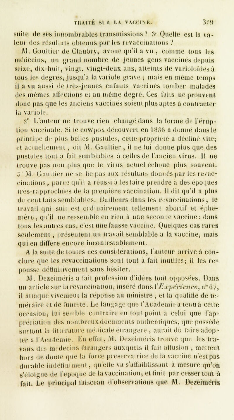 TI'.AIld Slilt LA VACCINE; 3;'9 suiie de Ses innombrables transmissions ? 3 Quelle est la va - leur dus réeUllulS obtenus pur les revucciuations ? M. Gaultier de Claubry, avoue qu'il a vu , comme tous les médecins, un {jruud nombre de jeunes gens vaccinés depuis seize, dix-huil, vingt, vingt-deux ans, atteints de variuloïdes à tous les degrés, jusqu'à la variole grave ; mais en même temps il a vu aussi de très-jeunes entants vaccinés lomber malades des mêmes affections et au même degré. Ces faits ne prouvent donc pas que les anciens vaccinés soient plus aptes à contracter la vai iole. 2° L'auteur ne trouve rien changé dans la forme de l'érup- tion vaccinale. Si le cowpox découvert en 18o(i a donné dans le principe du plus belles pustules, celte propriété a décliné vile; et actuellement, dit Al. Gaultier , il ne lui donne plus que des pustules loin a l'ail semblables à celles de l'ancien virus. Il ne trouve pas non plus que le vit us actuel échoue plus souvent. S M. Gaultier ni' se lie pas aux résultais donnés par les revac- cinations, parce qu'il a réussi a les l'aire prendre a des épo ;ues tres-rapprorhées de la première vaccination. Il dit qu'il a plus de cent faits semblables, bailleurs dans les ivvaecinaiions, le travail qui suii est ordinairement tellement aboriif et éphé- mère , qu'il ne ressemble en rien à une seconde vaccine : dans tous les autres cas, c'est une fausse vaccine. Quelques cas rares seulement, présentent un travail semblable a la vaccine, mais qui en diffère encore incontestablement. A la suite de toutes ces considérations, l'auteur arrive à con- clure que les revacciualions sont tout à fait inutiles; il les re- pousse définitivement sans hésiter. i\J. Dezeiméris a lait profession d'idées tuitl opposées. Dans un article sur la revaccination, inséré dans ['Expérience, 11e 07, il attaque viveaieui la réponse au ministre , et la qualifie de té- méraire et de funeste. Le langage que l'Académie a tenu à celle occasion, lui semble contraire en tout point a celui que l'ap- préciation des nombreuxdoeumunis authentiques, que possède surtout la littérature médicale étrangère , aurait du l'aire adop- ter a l'Académie. Lu effet, Al. Ue/.eiméris trouve que les tra- vaux dus médecins étrangers auxquels il faii allusion , mènent hors de doute que la force préservatrice de la vaccine n'est pas durable indéfiniment, qu'elle va s'affaiblissanl a mesure qu'on s'éloigne de l'époque de la vaccination; et finit par cesser tout à fait. Le principal faisceau d'observations que M. Dezeiméris