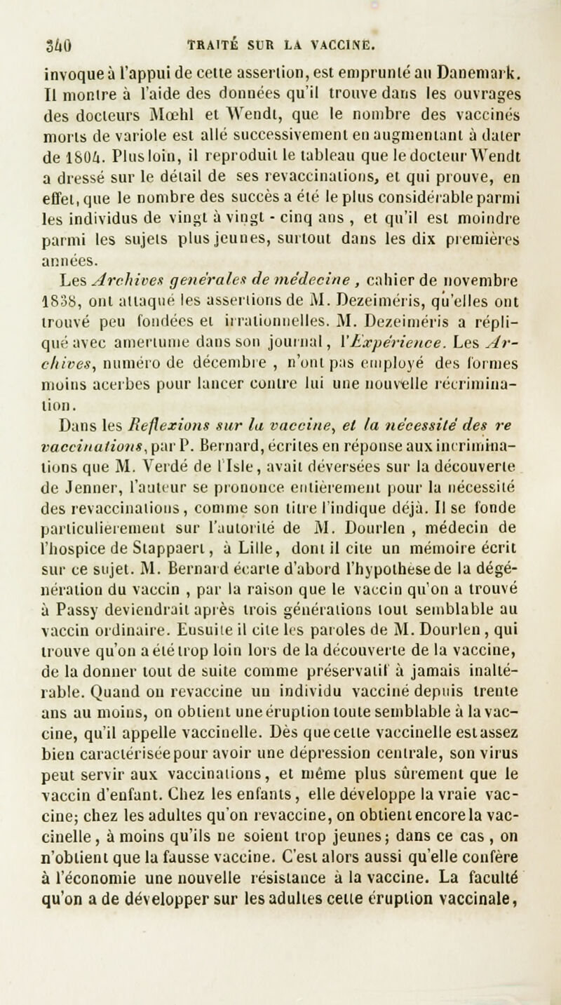 invoque à l'appui de cette assertion, est emprunté au Danemark. Il montre à l'aide des données qu'il trouve dans les ouvrages des docteurs Mœhl et Wendt, que le nombre des vaccinés morts de variole est allé successivement en augmentant à dater de 1804. Plus loin, il reproduit le tableau que le docteur Wendt a dressé sur le détail de ses revaccinations, et qui prouve, en effet, que le nombre des succès a été le plus considérable parmi les individus de vingt à vingt - cinq ans , et qu'il est moindre parmi les sujets plus jeunes, sut tout dans les dix premières années. Les Archives générales de médecine , cahier de novembre 1838, ont attaqué les assertions de M. Dezeiméris, qu'elles ont trouvé peu fondées et irrationnelles. M. Dezeiméris a répli- qué avec amertume dans sou journal, X Expérience. Les Ar- chives, munèvo de décembre, n'ont pas employé des Cormes moins acerbes pour lancer contre lui une nouvelle récrimina- tion. Dans les Reflexions sur la vaccine, et la nécessité des re vaccinations, par P. Bernard, écrites en réponse aux incrimina- lions que M. Verdé de llsle, avait déversées sur la découverte de Jenner, l'auteur se prononce entièrement pour la nécessité des revaccinations, comme son titre l'indique déjà. Il se (onde particulièrement sur l'autorité de M. Dourlen , médecin de l'hospice de Stappaerl, à Lille, dont il cite un mémoire écrit sur ce sujet. M. Bernard écarte d'abord l'hypothèse de la dégé- nération du vaccin , par la raison que le vaccin qu'on a trouvé à Passy deviendrait après trois générations tout semblable au vaccin ordinaire. Eusuiie il cite les paroles de M. Dourlen , qui trouve qu'on a été trop loin lors de la découverte de la vaccine, de la donner tout de suite comme préservatif à jamais inalté- rable. Quand ou revaccine un individu vacciné depuis trente ans au moins, on obtient une éruption toute semblable à la vac- cine, qu'il appelle vaccinelle. Dès que cette vaccinelle estassez bien caractérisée pour avoir une dépression centrale, son virus peut servir aux vaccinations, et même plus sûrement que le vaccin d'enfant. Chez les enfants, elle développe la vraie vac- cine; chez les adultes qu'on revaccine, on obtient encore la vac- cinelle, à moins qu'ils ne soient trop jeunes; dans ce cas , on n'obtient que la fausse vaccine. C'est alors aussi qu'elle confère à l'économie une nouvelle résistance à la vaccine. La faculté qu'on a de développer sur les adultes celte éruption vaccinale,