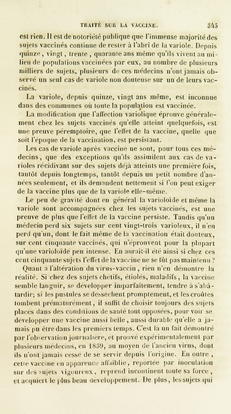 eslrien. 11 est de notoriété publique que l'immense majorité des sujels vaccinés conlinue de rester à l'abri de la variole. Depuis quinze , vingt, trente , quarante ans même qu'ils vivent au mi- lieu de populations vaccinées par eux, au nombre de plusieurs milliers de sujels, plusieurs de ces médecins n'ont jamais ob- servé un seul cas de variole non douteuse sur un de leurs vac- cinés. La variole, depuis quinze, vingt ans même, est inconnue dans des communes où toute la population est vaccinée. La modification que l'afTeclion variolique éprouve générale- ment chez les sujels vaccinés qu'elle atteint quelquefois, est une preuve péremploire, que l'effet de la vaccine, quelle que soit l'époque de la vaccination, est persistant. Les cas de variole après vaccine ne sont, pour tous ces mé- decins, que des exceptions qu'ils assimilent aux cas de va- rioles récidivant sur des sujels déjà atteints une première fois, tantôt depuis longtemps, tantôt depuis un petit nombre d'an- nées seulement, et ils demandent nettement si l'on peut exiger de la vaccine plus que de la variole elle-même. Le peu de gravité dont en général la varioloïde et même la variole sont accompagnées chez les sujets vaccinés, est une preuve de plus que l'effet de la vaccine persiste. Tandis qu'un médecin perd six sujets sur cent vingt-trois varioleux, il n'en perd qu'un, dont le fait même de la vaccination était douteux, sur cent cinquante vaccinés, qui n'éprouvent pour la plupart qu'une varioloïde peu intense. En aurait-il été ainsi si chez ces cent cinquante sujets l'effet de la vaccine ne se lût pas maintenu ? Quant à l'altération du virus-vaccin , rien n'en démontre la réalité. Si chez des sujets chetifs, étiolés, maladifs, la vaccine semble languir, se développer imparfaitement, tendre à s'abâ- tardir; si les pustules se de.vsèchent promptement, et les croûtes tombent prématurément, il suffît de choisir toujours des sujets places dans des conditions de sauté tout opposées, pour voir se développer une vaccine aussi belle , aussi durable qu'elle a ja- mais pu être dans les premiers temps. C'est là un fait démontré par l'observation journalière, et prouvé expérimentalement pat- plusieurs médecins, en 1839, au moyen de l'ancien virus, dont ils n'ont jamais cessé de se servir depuis l'origine. En outre , cette vaccine en apparence affaiblie, reportée par inoculation sur des .'■ujets vigoureux, reprend incontinent toute sa force , et acquiert le plus beau développement. De plus, les sujets qui