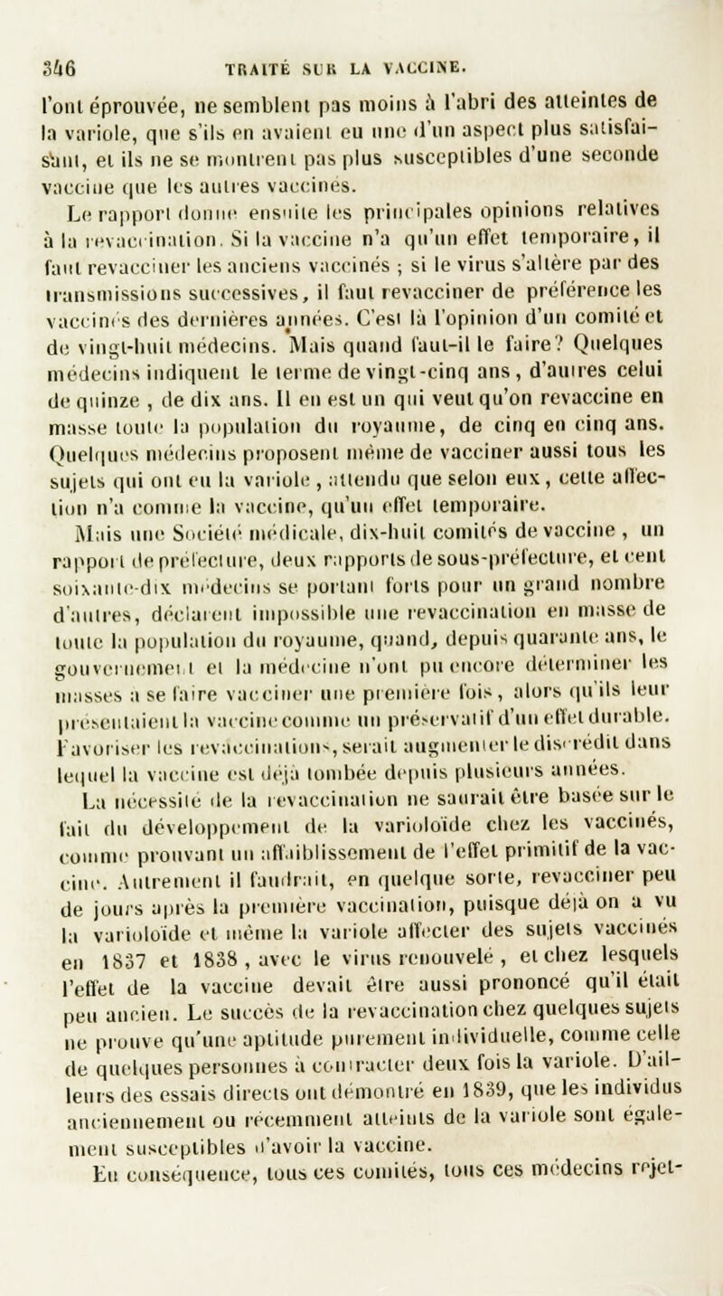l'ont éprouvée, ne semblent pas moins à l'abri des atteintes de la variole, que s'ils en avaient eu une d'un aspect plus satisfai- sant, et ils ne se munirent pas plus Miscepiibles d'une seconde vaccine que les autres vaccines. Le rapport donne ensuite les principales opinions relatives à la revaciinadon, Si la vaccine n'a qu'un effet temporaire, il faut revacciner les anciens vaccinés ; si le virus s'altère par des transmissions successives, il faut revacciner de préférence les vaccines des dernières années. C'esi là l'opinion d'un comité et de vingt-huit médecins. Mais quand faut-il le faire? Quelques médecins indiquent le terme de vingt-cinq ans, d'au ires celui de quinze , de dix ans. 11 en est un qui veut qu'on revaccine en masse toute la population du royaume, de cinq en cinq ans. Quelques médecins proposent même de vacciner aussi tous les sujets qui ont eu la variole , attendu que selon eux, celle affec- tion n'a comme la vaccine, qu'un effet temporaire. Mais une Société médicale, dix-huit comités de vaccine , un rapport de prélecture, deux rapports de sous-préfecture, et cent soixante-dix médecins se portant forts pour un grand nombre d'autres, déclarent impossible une revaccination en masse de luute la population du royaume, quand, depuis quarante ans, le gouvernement ei la médecine n'ont pu encore déterminer les masses a se faire vacciner une première l'ois, alors qu'ils leur présentaient la vaccine comme un préservai il d'un effet durable. Favoriser les revà'eoiiiuiions, serait augmenter le discrédit dans lequel la vaccine est déjà tombée depuis plusieurs années. La nécessite île la revaccinâtiun ne saurait être basée sur le l'ail du développement de la varioloïde chez les vaccinés, comme prouvant un affaiblissement de l'effet primitif de la vac- cine. Autrement il faillirait, en quelque sorte, revacciner peu de jours après la première vaccination, puisque dé|à on a vu ta varioloïde et même la variole affecter des sujels vaccinés en 1837 et 1838 , avec le virus renouvelé , et chez lesquels l'effet de la vaccine devait êlre aussi prononcé qu'il était peu ancien. Le succès de la revaccination chez quelques sujels ne prouve qu'une aptitude purement individuelle, comme celle de quelques personnes à coin racler deux fois la variole. D'ail- leurs des essais directs ont démontré en 1839, que les individus anciennement ou récemment atteints de la variole sont égale- ment susceptibles n'avoir la vaccine. Eu conséquence, tous ces comiiés, tous ces médecins rejet-