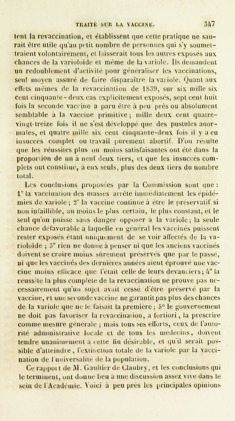 lent la revaccinaiion, el établissent que telle pratique ne sau- rait être utile qu'au petit nombre de personnes qui s'y soumet- traient volontairement, et I,lisserait tous les autres exposés aux chances de la varioloïde el même de la variole, Ils demandent un redoublement d'activité pour généraliser les vaccinations, seul moyen assuré de faire disparaître la variole. Quant aux effets mêmes de la revaccinaiion de 1839, sur six mille six cent cinquante-deux cas explicitement exposés, sept ceni huit fois la seconde vaceine a paru êire à peu près ou absolument semblable à la vaccine primitive ; mille deux cent quaire- vingl-treize fois il ne s'est développé que des pustules anor- males, el quatre mille six cent cinquante-deux fois il y a eu insuccès complet ou travail purement abortif. D'où résulte que les réussites plus ou moins satisfaisantes ont été dans la proporiion de un à neuf deux tiers, et que les insuccès com- plets ont constiiué, à eux seuls, plus des deux liers du nombre total. Les conclurions proposées par la Commission sont que : ln la vaccination des niasses arrête immédiatement les épidé- mies de variole; 2° la vaccine continue à être le préservatif si non infaillible, au moins le plus certain, le plus constant, et le seul qu'on puisse sans danger opposer à la variole; la seule chance défavorable à laquelle en général les vaccinés puissent rester exposés étant uniquement de se voir affectés de la va- rioloïde ; 3° rien ne donne à penser ni que les anciens vaccinés doivent se croire moins sûrement préservés que par le passé, ni que les vaccinés des dernières années aient éprouvé une vac- cine moins efficace que l'était celle de leurs devatuiers; 4° la réussite la plus complète de la revaccination ne prouve pas né- cessairement qu'un sujet avait cessé d'être préservé par la vaccine, el une seconde vaccine ne garantit pas plus des chances de la variole que ne le faisait la première ; 5° le gouvernement ne doit pas favoriser la revaccinaiion, a fortiori, la prescrire comme mesure générale ; mais tous ses efforts, ceux de l'auto- rilé administrative locale el de tous les médecins, doivent tendre unanimement a celle fin désirable, et qu'il serait pos- sible d'atteindre, l'extinction totale de la variole par la vacci- nation de I universalité de la population. Ce rappot t de M. Gaultier de Claubry, et les conclusions qui le terminent, ont donne heu à une discussion assez vive dans le sein de l'Académie. Voici à peu près les principales opinions