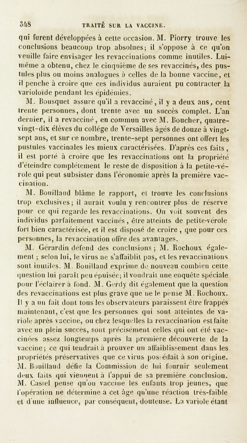 qui furent développées à cetie occasion. M. Piorry trouve les conclusions beaucoup trop absolues; il s'oppose à ce qu'on veuille faire envisager les revaccinations comme inutiles. Lui- même a obtenu, chez le cinquième de ses revaccinés, des pus- tules plus ou moins analogues à celles de la bonne vaccine, et il penche à croire que ces individus auraient pu contracter la varioloïde pendant les épidémies. M. Bousquet assure qu'il a revacciné, il y a deux ans, cent irenie personnes, dont trente avec un succès complet. L'an dernier, il a revacciné, en commun avec M. Boucher, quatre- vingt-dix élèves du collège de Versailles âgés de douze à vingt- sept ans, et sur ce nombre, trente-sept personnes ont offert les pustules vaccinales les mieux caractérisées. D'après ces faits, il est porté à croire que les revaccinations ont la propriété d'éteindre complètement le reste de disposition à la petite-vé- role qui peut subsister dans l'économie après la première vac- cination. M. Bouillaiid blâme le rapport, et trouve les conclusions trop exclusives; il aurait voulu y rencontrer plus de réserve pour ce qui regarde les revaccinations. On voit souvent des individus parfaitement vaccinés, être atteints de petite-vérole fort bien caractérisée, et il est disposé de croire , que pour ces personnes, la revaccinalion offre des avantages. M. Gérardin dérend des conclusions ; M. Rochoux égale- ment ; selon lui, le virus ne s'affaiblit pas, et les revaccinations sont inutiles. M. Bouillaud exprime de nouveau combien celle question lui paraît peu épuisée; il voudrait une enquête spéciale pour l'éclairer à fond. M. Gerdy dit également que la question des revaccinations est plus grave que ne le pense M. Rochoux. Il y a un fait dont tous les observateurs paraissent être frappés maintenant, c'est que les personnes qui sont atteintes de va- riole après vaccine, ou chez lesquelles la revaccinalion estfaite avec un plein succès, sont précisément celles qui ont été vac- cinées assez longtemps après la première découverte de la vaccine; ce qui tendrait à prouver un affaiblissement dans les propriétés préservattves que ce virus possédait à son origine. M. Bouillaud défie la Commission de lui fournir seulement deux faits qui viennent à l'appui de sa première conclusion. M. Casiel pense qu'on vaccine les enfants trop jeunes, que l'opération ne détermine a cet âge qu'une réaction très-faible et d'une influence, pat conséquent, douteuse. La variole étant