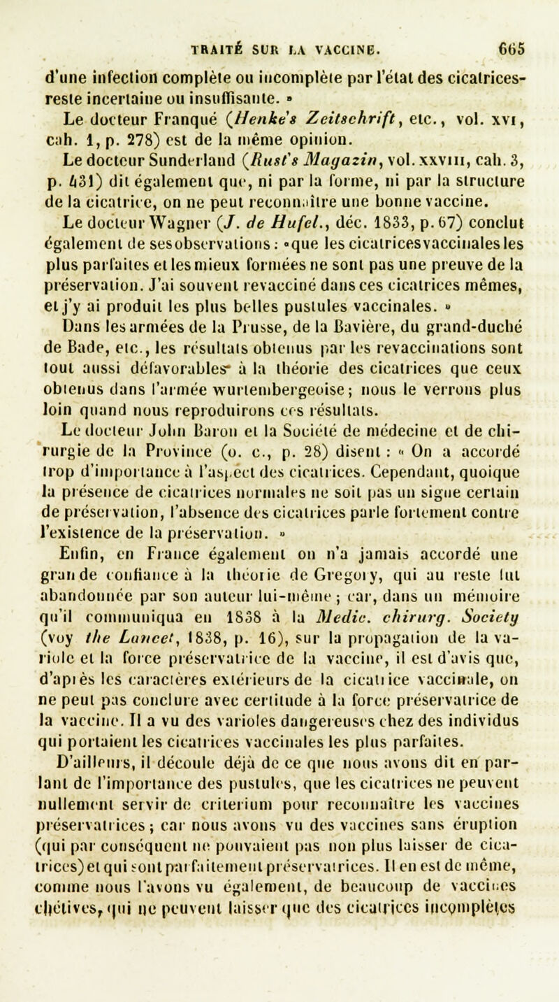 d'une infeclion complète ou incomplète par l'étal des cicatrices- reste incertaine ou insuffisante. » Le docteur Flanqué (/lenke's Zeitschrift, etc., vol. xvi, cah. 1, p. 278) est de la même opinion. Le docteur Sunderland (Rust's Magazin, vol. xxvm, cah. 3, p. 43!) dit égalemeut que, ni par la forme, ni par la structure de la cicatrice, on ne peut reconnaître une bonne vaccine. Le docteur Wagner (/. de HufeL, déc. 1833, p. 67) conclut également de sesobservations: °que les cicatrices vaccinales les plus parfaites et les mieux formées ne sont pas une preuve de la préservation. J'ai souvent revacciné dans ces cicatrices mêmes, et j'y ai produit les plus belles pustules vaccinales. » Dans les armées de la Prusse, de la Bavière, du grand-duché de Bade, etc., les résultats obtenus par les revaccinations sont tout aussi défavorables* à la théorie des cicatrices que ceux obtenus clans l'armée wurtembergeoise ; nous le verrons plus loin quand nous reproduirons ces résultats. Le docteur John Baron et la Société de médecine et de chi- rurgie de la Province (o. c, p. 28) disent : « On a accordé trop d'importance à l'aspect des cicatrices. Cependant, quoique la présence de cicatrices normales ne soit pas un signe certain de préservation, l'absence des cicatrices parle fortement contre l'existence de la préservation. » Enfin, en Fiance également on n'a jamais accordé une grande confiance à la théoiie deGregoiy, qui au reste lut abandonnée par son auteur lui-niêine ; car, dans un mémoire qu'il communiqua en 1838 à la Medic. chirurg. Society (voy l/ie Lattcet, 1838, p. 16), sur la propagation de la va- riole et la force préservatrice de la vaccine, il est d'avis que, d'api es les caractères extérieurs de la cicatrice vaccinale, on ne peut pas conclure avec certitude à la force préservatrice de la vaccine. Il a vu des varioles dangereuses chez des individus qui portaient les cicatrices vaccinales les plus parfaites. D'ailleurs, il découle déjà de ce que nous avons dit en par- lant de l'importance des pustules, que les cicatrices ne peuvent nullement servir de critérium pour reconnaître 1rs vaccines préservatrices; car nous avons vu des vaccines sans éruption (qui par conséquent ne pouvaient pas non plus laisser de cica- trices) et quhonl parfaitement préservatrices. Il en est de même, comme nous l'avons vu également, de beaucoup de vaccines l'hélives, ijui ne peuvent laisser que des cicatrices incomplètes