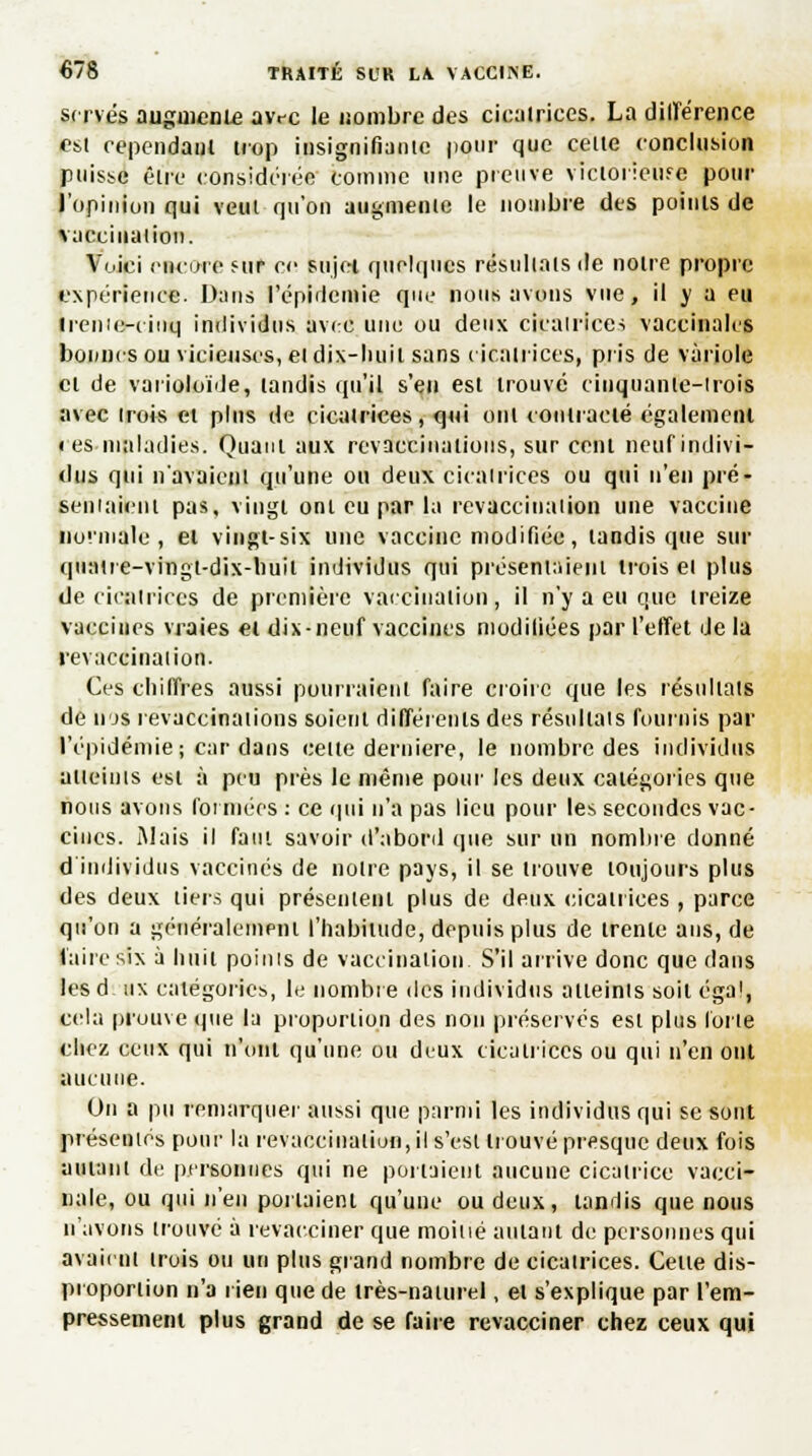 serves augmente avec le nombre des cicatrices. La dilïérence est cependant trop insignifiante pour que celte conclusion puisse être considérée comme une preuve victorieiife pour l'opinion qui veut qu'on augmente le nombre des points de vacciiiaiion. Voici encore fur ce sujet quelques résultats de notre propre expérience. Dans l'épidémie que nous avons vue, il y a eu treiiie-cinq individus avec une ou deux cicatrice-; vaccinales bonnes ou vicieuses, et dix-huit sans cicatrices, pris de variole cl de varioloïde, tandis qu'il s'en est trouvé cinquante-trois avec trois et pins de cicatrices, qui ont contracté également • es maladies. Quant aux revaccinations, sur cent neuf indivi- dus qui n'avaient qu'une ou deux cicatrices ou qui n'en pré- sentaient pas, vingt ont eu par la revaccination une vaccine normale, et vingt-six une vaccine modifiée, tandis que sur quatre-vingt-dix-huit individus qui présentaient trois et plus de cicatrices de première vaccination, il n'y a eu que treize vaccines vraies et dix-neuf vaccines modifiées par l'effet de la revaccination. Ces chiffres aussi pourraient faire croire que les résultats de njs revaccina lions soient différents des résultats fournis par l'épidémie; c:ir dans cette dernière, le nombre des individus atteints est à peu près le même pour les deux catégories que nous avons foi niées : ce qui n'a pas lieu pour les secondes vac- cines. Mais il faut savoir d'abord que sur un nombre donné d'individus vaccinés de notre pays, il se trouve toujours plus des deux tiers qui présentent plus de deux cicatrices , parce qu'on a généralement l'habitude, depuis plus de trente ans, de l'aire six à huit points de vaccination. S'il arrive donc que dans lesd. tix catégories, le nombre des individus atteints soit éga1, cela prouve que la proportion des non préserves est plus forte chez ceux qui n'ont qu'une ou deux cicatrices ou qui n'en ont aucune. On a pu remarquer aussi que parmi les individus qui se sont présentés pour la revaccinaliun, il s'est trouvé presque deux fois amant de personnes qui ne portaient aucune cicatrice vacci- nale, ou qui n'eu portaient qu'une ou deux, tandis que nous n'avons trouvé à revacciner que moitié autant de personnes qui avaient irois ou un plus grand nombre de cicatrices. Celte dis- proportion n'a rien que de très-naturel, et s'explique par l'em- pressement plus grand de se faire revacciner chez ceux qui