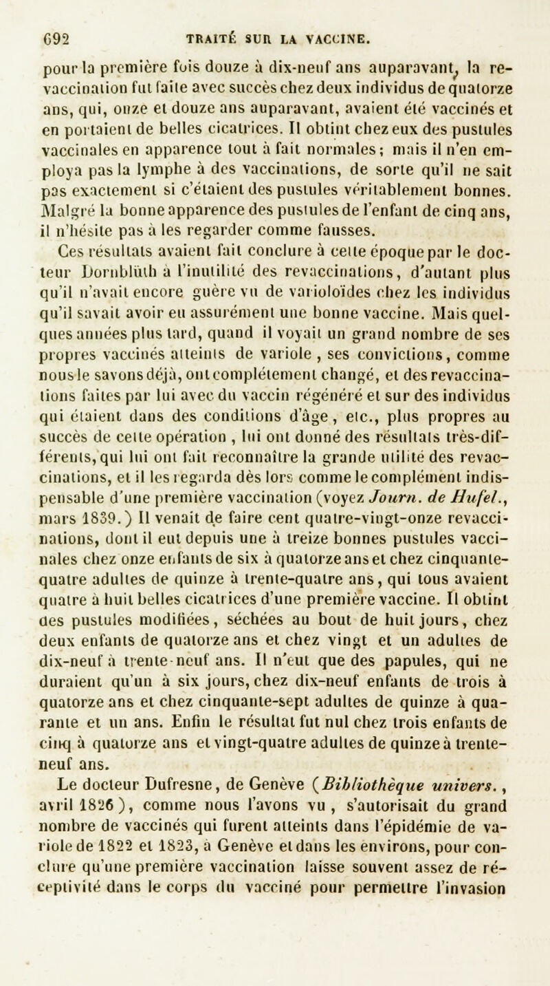 pour la première fois douze à dix-neuf ans auparavant, la re- vaccinaiion fut faile avec succès chez deux individus de quatorze ans, qui, onze et douze ans auparavant, avaient été vaccinés et en portaient de belles cicatrices. Il obtint chez eux des pustules vaccinales en apparence tout à fait normales; mais il n'en em- ploya pas la lymphe à des vaccinations, de sorte qu'il ne sait pas exactement si c'étaient des pustules véritablement bonnes. Malgré la bonne apparence des pustules de l'enfant de cinq ans, il n'hésite pas à les regarder comme fausses. Ces résultats avaient fait conclure à celle époque par le doc- teur Itornbliuh a l'inutilité des revaccinations, d'autant plus qu'il n'avait encore guère vu de varioloïdes chez les individus qu'il savait avoir eu assurément une bonne vaccine. Mais quel- ques années plus lard, quand il voyait un grand nombre de ses propres vaccinés atteints de variole , ses convictions, comme nous le savons déjà, oni complètement changé, et des revaccina- tions failes par lui avec du vaccin régénéré et sur des individus qui étaient dans des conditions d'âge, etc., plus propres au succès de celle opération , lui ont donné des résultais très-dif- férents, qui lui oui fait reconnaître la grande utilité des revac- cinations, et il les regarda dès lors comme le complément indis- pensable d'une première vaccination (voyez Jourti. de Hufel,, mars 1839.) Il venait de faire cent quatre-vingt-onze revacci- nations, dont il eut depuis une à treize bonnes pustules vacci- nales chez onze enfants de six à quatorze ans et chez cinquante- quatre adulies de quinze à trente-quatre ans, qui tous avaient quatre à huit belles cicatrices d'une première vaccine. Il obtint des pustules modifiées, séchées au bout de huit jours, chez deux enfants de quatorze ans et chez vingt et un adulies de dix-neuf à trente-neuf ans. Il n'eut que des papules, qui ne duraient qu'un à six jours, chez dix-neuf enfants de trois à quatorze ans et chez cinquante-sept adulies de quinze à qua- rante et un ans. Enfin le résultai fut nul chez trois enfants de cinq à quatorze ans et vingt-quatre adultes de quinze à trente- neuf ans. Le docteur Dufresne, de Genève (Bibliothèque univers., avril 18*26), comme nous l'avons vu, s'autorisait du grand nombre de vaccinés qui furent atteints dans l'épidémie de va- riole de 1822 et 1823, à Genève et dans les environs, pour con- clure qu'une première vaccination laisse souvent assez de ré- ceptivité dans le corps du vacciné pour permettre l'invasion