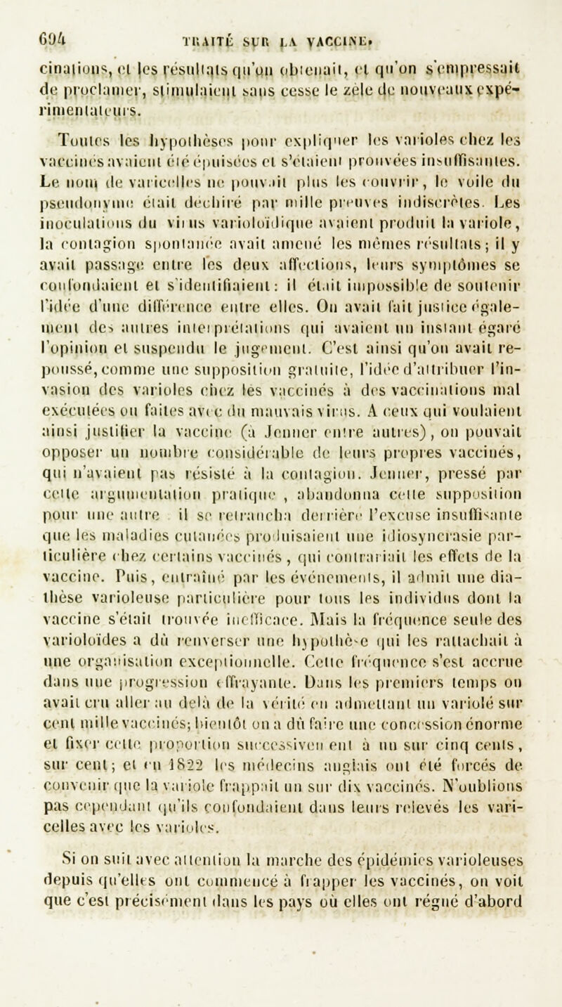 cinuiiuus, et |es résultats qu'un obtenait, el qu'on s'empressait de proclamer, stimulaient sans cesse le zèle de nouveaux expé- rimentateurs. Toutes les hypothèses pour expliquer les varioles chez les vaccinés avaient éié épuisées el s'élaieni prouvées insuffisantes. Le nom île varicelles ne pouvaii plus les < ouvrir, le voile du pseudonyme était déchiré par nulle preuves indiscrètes. Les inoculations du viuis varioloïdique avaient produit la variole, la contagion spontanée avait amené les mêmes résultais; il y avait passage entre les deux affections, leurs symptômes se rouTondaient et s'identifiaient : il était impossible de soutenir l'idée d'une différence entre elles. On avait l'ail jusiiee égale- ment des aulues iniei préiniinns qui avaient tin instant égard l'opinion et suspendu le jugement. C'est ainsi qu'on avait re- poussé, comme une supposition gratuite, l'idée d'attribuer l'in- vasion des varioles chez les vaccinés à des vaccinations mal exécutées ou faites avec du mauvais virus. A ceux qui voulaient ainsi justifier la vaccine (à Jenner entre autres), on pouvait opposer un nombre considérable de leurs propres vaccinés, qui n'avaient pas résisté à la conlagiou. Jenner, pressé par celle argumentation pratique , abandonna celle supposition pour une aulre il se reirancha derrière l'excuse insuffisante que les maladies cutanées produisaient une idiosyncrasie par- ticulière chez certains vaccinés , qui conirariaii les effets de la vaccine. Puis, entraîné par les événemeuis, il admit une dia- thèse varioleuse particulière pour lotis les individus dont la vaccine s'étail trouvée inefficace. Mais la fréquence seule des varioloïdes a dû renverser une lijputhc-c qui les rattachait à une organisation exceptionnelle. Celle fréquence s'est accrue dans nue progression tffiayante. Dans les premiers temps on avait cru aller au delà de la vérité en admeiiani un variole sur cent mille vaccinés; bienlôt on a dû faire une concession énorme el fixer celle proportion successive ri eut à un sur cinq cents, sur cent; cl eu 1852 les médecins anglais ont été forcés de convenir que la variole fruppaii un sur dix vaccinés. N'oublions pas cepeudaiil qu'ils confondaient dans leurs relevés les vari- celles avec les varioles. Si on suit avec aileniion la marche des épidémies varioleuses depuis qu'elles ont commencé à frapper les vaccinés, on voit que c'esi précisément dans les pays où elles ont régné d'abord