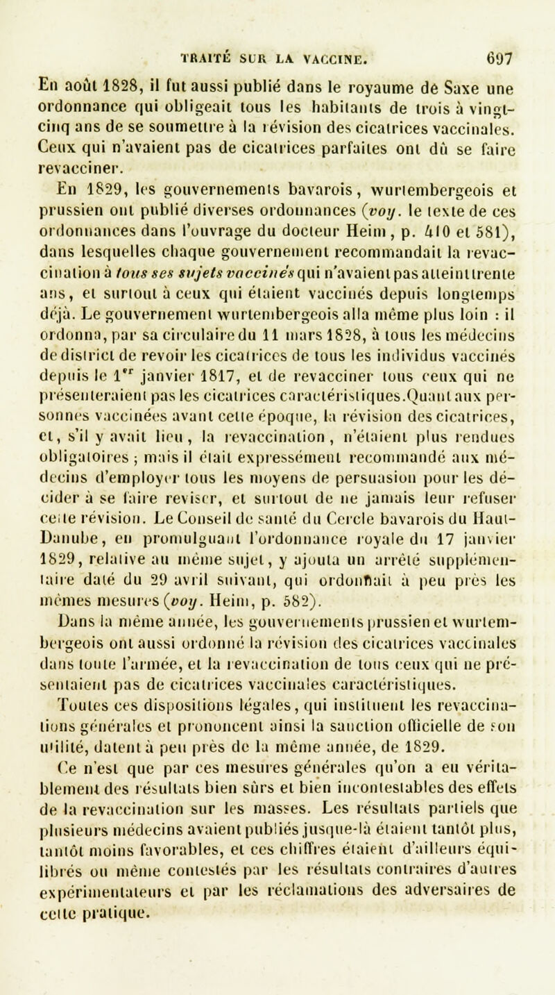 En août 1828, il fut aussi publié dans le royaume de Saxe une ordonnance qui obligeait tous les habilants de trois à vingt- cinq ans de se soumettre à la révision des cicatrices vaccinales. Ceux qui n'avaient pas de cicatrices parfaites ont dû se faire revacciner. En 1829, les gouvernements bavarois, wurlembergeois et prussien ont publié diverses ordonnances (voy. le texte de ces ordonnances dans l'ouvrage du docteur Heint, p. 410 et 581), dans lesquelles chaque gouvernement recommandait la revac- ci nation à fous ses sujets vaccines qui n'avaient pas atteint trente ans, et surtout à ceux qui étaient vaccinés depuis longtemps déjà. Le gouvernement wurlembergeois alla même plus loin : il ordonna, par sa circulaire du 11 mars 1828, à tous les médecins de district de revoir les cicatrices de tous les individus vaccinés depuis le 1 janvier 1817, et de revacciner tous ceux qui ne présenteraient pas les cicatrices caractéristiques.Quant aux per- sonnés vaccinées avant celle époque, la révision des cicatrices, et, s'il y avail lieu, la revaccinaiion , n'étaient plus rendues obligatoires ; mais il était expressément recommandé aux mé- decins d'employer tous les moyens de persuasion pour les dé- cider à se laite réviser, et surtout de ne jamais leur refuser ce:le révision. Le Conseil de santé du Cercle bavarois du Haui- Danube, en promulguant l'ordonnance royale du 17 janvier 1829, relative au même sujet, y ajouta un arrêté supplémen- taire daté du 29 avril suivant, qui ordonnait à peu près les mêmes mesures(»oy. Heini, p. 582). Dans la même année, les gouvernements prussien et wurlem- bergeois onl aussi ordonné la révision des cicatrices vaccinales dans toute l'armée, et la revaccinaiion de tous ceux qui ne pré- sentaient pas de cicatrices vaccinales caractéristiques. Toutes ces dispositions légales, qui instituent les revaccina- lions générales et prononcent ainsi la sanction officielle de F.on milité, datent à peu près de la même année, de 1829. Ce n'est que par ces mesures générales qu'on a eu vérita- blement des résultats bien sûrs et bien incontestables des effets de la revaccinaiion sur les masses. Les résultats partiels que plusieurs médecins avaient publiés jusque-là étaient tantôt plus, tantôt moins favorables, et ces chiffres étaient d'ailleurs équi- librés ou même contestés par les résultais contraires d'autres expérimentateurs et par les réclamations des adversaires de celte pratique.