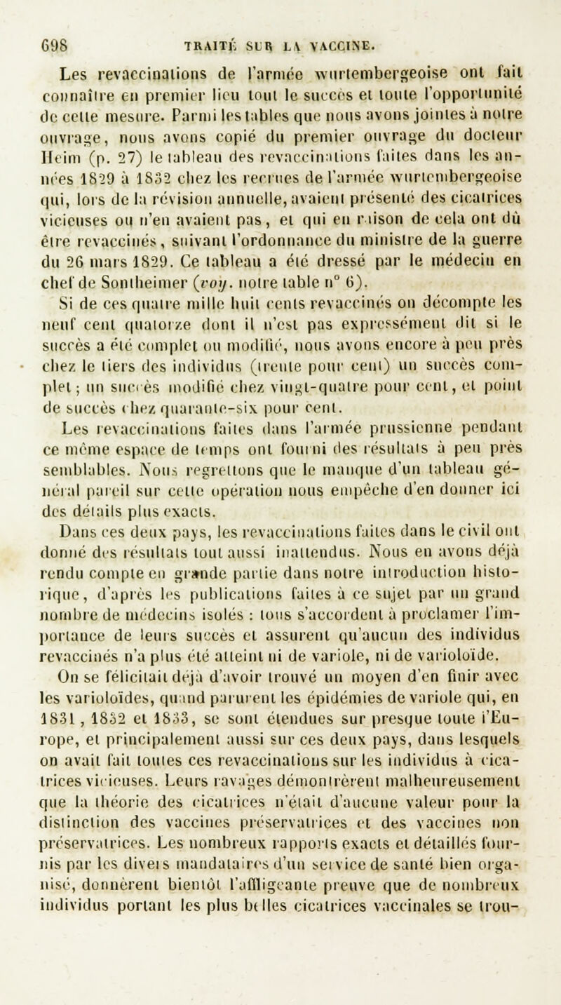 Les revaccinalions de l'armée wnrtembergeoi.se ont fail connaîire en premier lieu tout le succès el louie l'opporiun'ué de celle mesure. Parmi lestables que nous avons joiniesà noire ouvrage, nous avons copié du premier ouvrage du docteur Ileim (p. 27) le lableau des revaccfnaiions faiies dans les an- nées 1859 à 1832 chez les recrues de l'armée wunembergeoise qui, lors de la révision annuelle, avaieui présenté des cicairices vicieuses ou n'en avaient pas, ei qui en rtison de cela ont du être revaccinés, suivant l'ordonnance du ministre de la guerre du 26 mars 1829. Ce lableau a été dressé par le médecin en chef de Sontheimer (voy. notre table n 6). Si de ces quatre mille huit cents revaccinés on décompte les neuf cenl quatorze doni il n'est pas expressément dit si le sucrés a élé complet ou modifié, nous avons encore à peu près chez le tiers des individus (trente pour cent) un succès com- plet; un sucrés modifié chez vingt-quatre pour cent, el point de succès (liez quarante-six pour cenl. Les revaccinalions faiies dans l'armée prussienne pendant ce même espace de temps ont fourni des résultats à peu près semblables, Nous regrettons que le manque d'un tableau gé- néral pareil sur celte opération nous empêche d'en donner ici des détails plus exacts. Dans ces deux pays, les revaccinations faiies dans le civil ont donné des résultais loul aussi inattendus. Nous en avons déjà rendu compte en grande partie dans notre introduction histo- rique, d'après les publications faiies à ce sujet par un grand nombre de médecins isolés : ions s'accordent à proclamer l'im- portance de leurs succès et assurenl qu'aucun des individus revaccinés n'a plus élé atteint ni de variole, ni de varioloïde. On se félicitait déjà d'avoir trouvé un moyen d'en finir avec les varioloïdes, qinud parurent les épidémies de variole qui, en 1831, 1832 el 1833, se soni étendues sur presque louie l'Eu- rope, et principalemenl aussi sur ces deux pays, dans lesquels on avait fait louies ces revaccinalions sur les individus à cica- trices vicieuses. Leurs ravages démontrèrent malheureusement que la ihéorie des cicatrices n'était d'aucune valeur pour la distinction des vaccines préservatrices et des vaccines non préservatrices. Les nombreux rapports exacts et détailles four- nis par les diveis mandataires d'un service de sanlé bien orga- nisé, donnèrent bientôt l'affligeante preuve que de nombreux individus ponant les plus belles cicatrices vaccinales se irou-