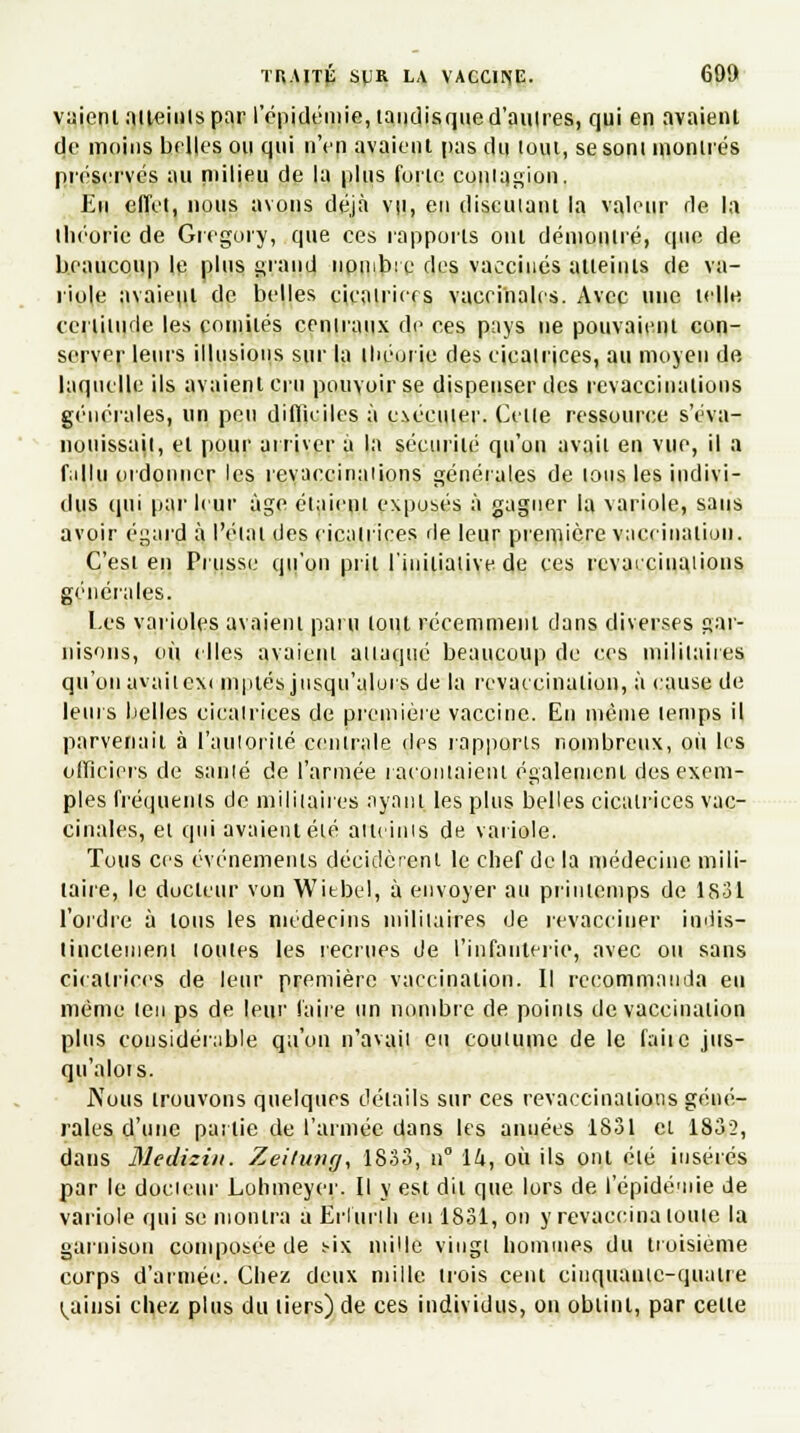 vaientaiteinlspar I épidémie, landisque d'autres, qui en avaient de moins belles on qui n'en avaient pas du loin, sesoni montrés préservés au milieu de la plus fuite contagion. En effet, nous avons déjà vu, en diseuiant la valeur de la théorie de Gregory, que ces rapports ont démontré, que de beaucoup le plus grand nombre des vaccinés atteints de va- riole avaiepl de belles cicalriers vaccinales. Avec une telle certitude les comités centraux de ces pays ne pouvaient con- server leurs illusions sur la théorie des cicatrices, au moyen de, laquelle ils avaient cru pouvoir se dispenser des revaccinations générales, un peu difficiles à exécuter. Celle ressource s'éva- nouissail, et pour arriver à la sécurité qu'on avait en vue, il a fallu ordonner les revaccinaiions générales de tous les indivi- dus qui parleur âge étaient exposés à gagner la variole, sans avoir égard à l'élai des cicatrices de leur première vaccination. C'est en Prusse qu'on prit l'initiative de ces revaccinaiions générales. Les varioles avaient paru lotit récemment dans diverses gar- nisons, où elles avaient attaque beaucoup de ces militaires qu'on ayaiiexi mptés jusqu'alors de la revaccinalion, à cause de leurs belles cicalrices de première vaccine. En même lemps il parvenait à l'auloriié centrale des rapports nombreux, où les officiers de santé de l'armée racontaient également des exem- ples fréquents de militaires ayant les plus belles cicatrices vac- cinales, et qui avaient élé atteints de variole. Tous ces événements décidèrent le chef de la médecine mili- taire, le docteur von Witbel, à envoyer au printemps de 1831 l'ordre à tous les médecins militaires de revacciner indis- tinctement lotîtes les recrues de l'infanterie, avec ou sans cicalrices de leur première vaccination. Il recommanda eu même len ps de leur faire un nombre de poinis de vaccination plus considérable qu'on n'avaii eu coutume de le faiic jus- qu'alors. JN'ous trouvons quelques détails sur ces revaccinaiions géné- rales d'une pailie de l'armée dans les années 1831 et 1832, dans Mediziit. Zeituvg, 1833, n° ik, où ils ont élé insérés par le docieur Lohmeyer. Il y est dit que lors de l'épidémie de variole qui se montra a Erlurih eu 1831, on y revaccina louie la garnison composée de mx mille vingt hommes du troisième corps d'armée. Chez deux mille trois cent cinquante-quatre ^ainsi chez plus du liers) de ces individus, on obtint, par celle