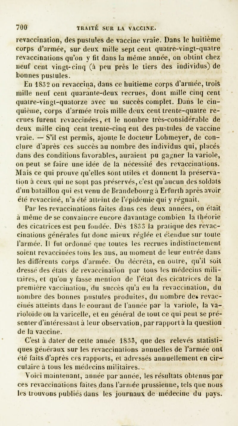 revaccinaiion, des pustules de vaccine vraie. Dans le huitième corps d'armée, sur deux mille sept cent quatre-vingt-quatre revaccinations qu'on y fit dans la même année, on obtint chez neuf cent vingt-cinq (à peu près le tiers des individus) de bonnes pustules. En 1832 on revaccina, dans ce huitième corps d'armée, trois mille neuf cent quarante-deux recrues, dont mille cinq cent quatre-vingt-quatorze avec un succès complet. Dans le cin- quième, corps d'armée trois mille deux cent trente-quatre re- crues furent revaccinées, et le nombre très-considérable de deux mille cinq cent trente-cinq eut des pustules de vaccine vraie. — S'il est permis, ajoute le docteur Lohmeyer, de con- clure d'après ces succès au nombre des individus qui, placés dans des conditions favorables, auraient pu gagner la variole, on peut se faire une idée de la nécessité des revaccinations. Mais ce qui prouve qu'elles sont utiles et donnent la préserva- tion à ceux qui ne sont pas préservés, c'est qu'aucun des soldats d'un bataillon qui est venu de Brandebourg à Erfurlh après avoir été revacciné, n'a été atteint de l'épidémie qui y régnait. Par les revaccinations faites dans ces deux années, on était à même de se convaincre encore davantage combien la théorie des cicatrices est peu fondée. Dès 1833 la pratique des revac- cinations générales fut donc mieux réglée et étendue sur toute l'armée. Il fut ordonné que toutes les recrues indistinctement soient revaccinées tous les ans, au moment de leur entrée dans les différents corps d'année. Ou décréta, en outre, qu'il soit dressé des états de revaccinaiion par tous les médecins mili- taires, et qu'on y fasse mention de l'état des cicatrices de la première vaccination, du succès qu'a eu la revaccination, du nombre des bonnes pustules produites, du nombre de* revac- cinés atteints dans le courant de l'année par la variole, la va- rioloïde ou la varicelle, et en général de tout ce qui peut se pré- senter d'intéressant à leur observation, par rapporta la question de la vaccine. C'est à dater de celle année 1833, que des relevés statisti- ques généraux sur les revaccinaiions annuelles de l'armée ont été faits d'après ces rapports, et adressés annuellement en cir- culaire à tous les médecins militaires. Voici maintenant, année par année, les résultats obtenus par ces revaccinations faites dans l'armée prussienne, tels que nous les trouvons publiés dans les journaux de médecine du pays.