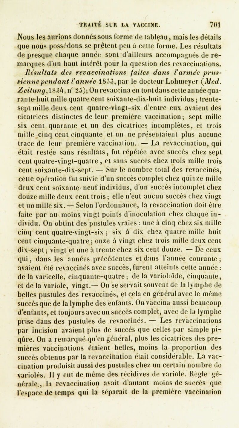 Nous les aurions donnés sous forme de tableau, mais les détails que nous possédons se prêtent peu à cette forme. Les résultats de presque chaque année sont d'ailleurs accompagnés de re- marques d'un haut intérêt pour la question des revacciuations. Résultais des revaccinations faites dans l'armée prus- sienne fendant l'année 1833, par le docteur Lohmeyer {Med. Zeitung,lK2>U,n° 25); On revaccina en tout dans cette année qua- rante-huit mille quatre cent soixanie-dix-huil individus; trente- sept mille deux, cent quatre-vingt-six d'entre eux avaient des cicatrices distinctes de leur première vaccination; sept mille six cent quarante et un des cicatrices incomplètes, et trois mille cinq cent cinquante et un ne présentaient plus aucune trace de leur première vaccination. — La revaccination, qui était restée sans résultats, fut répétée avec succès chez sept cent quatre-vingt-quatre , et sans succès chez trois mille trois cent soixante-dix-sept. — Sur le nombre total des revaccinés, cette opération fut suivie d'un succès complet chez quinze mille deux cent soixante- neuf individus, d'un succès incomplet chez douze mille deux cent trois; elle n'eut aucun succès chez vingt et un mille six. — Selon l'ordonnance, la revaccination doit être faite par au moins vingt points d'inoculation chez chaque in- dividu. On obtint des pustules vraies : une à cinq chez six mille cinq cent quatre-vingt-six ; six à dix chez quatre mille huit cent cinquante-quatre ; onze à vingt chez trois mille deux cent dix-sept; vingt et une à trente chez six cent douze. — De ceux qui, dans les années précédentes et dans l'année courante ; avaient été revaccinés avec succès, furent atteints cette année : de la varicelle, cinquante-quatre; de la varioluïde, cinquante, et de la variole, vingt.— On se servait souvent de la lymphe de belles pustules des revaccinés, et cela en général avec le même succès que de la lymphe des enfants. Ou vaccina aussi beaucoup d'enfants, et toujours avec un succès complet, avec de la lymphe prise dans des pustules de revaccinés. — Les revaccinations par incision avaient plus de succès que celles par simple pi- qûre. On a remarqué qu'en général, plus les cicatrices des pre- mières vaccinations étaient belles, moins la proportion des succès obtenus par la revaccination était considérable. La vac- cination produisit aussi des pustules chez un certain nombre de varioles. Il y eut de même des récidives de variole. Règle gé- nérale., la revaccination avait d'autant moins de succès que l'espace de temps qui la séparait de la première vaccination