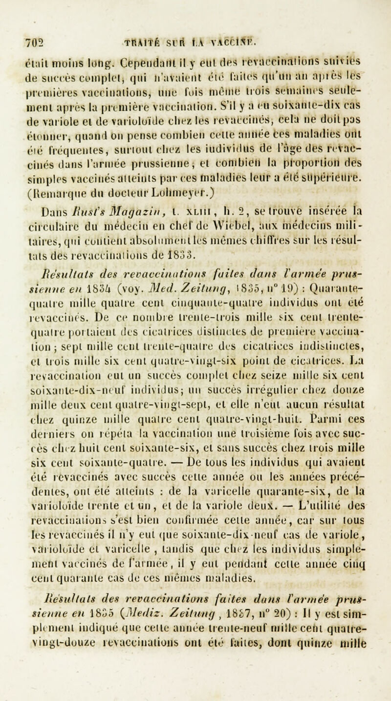 était moins long. Cependant il y eul des revaccinaiions suivies de BUCOès complet, (]iii n'avaient été* laites qu'un an apiès les premières vaccinations, une l'ois même trois semaines seule- ment après la première vaccination. S'il y a eu soixante-dix cas de variole et de varioloïde chez les revaccinés, cela ne doit pas étonner, quand on pense combien celle année Ces maladies ont eu; frécpientes, surtout chez les individus de l'âge des revac- cinés dans l'année prussienne, et combien la proportion des simples vaccinés atteints par ces maladies leur a été supérieure. (Remarque du docteur Lolimeyer.) Dans Rust's Magazix, t. xlui , b.2, se trouve insérée la circulaire du médecin en chef de Wiebel, aux médecins mili- taires, qui contient absolumcnlles mêmes chiffres sur les résul- tais des revaccinaiions de 1833. Résultats des revaccina lions fuites dans Vannée prus- sienne en 1834 (voy. Med. Zeitung, IS35, n° 19) : Qiiarante- qualre mille quatre cent cinquante-quatre individus ont été revaccinés. De ce nombre trente-trois mille six cent trenle- quaire portaient des cicatrices distinctes de première vaccina- tion ; sepl mille cent trente-quatre des cicatrices indistinctes, et trois mille six cenl quatre-vingt-six point de cicatrices. La revaccination eul un succès complet chez seize mille six cenl soixanle-dix-neuf individus; un succès irrégulier chez douze mille deux cent quatre-vingt-sept, et elle n'eut aucun résultat chez quinze mille quatre cent quaire-vingt-huil. Parmi ces derniers on répéta la vaccination une troisième fois avec suc- cès étiez huit cenl soixante-six, et sans succès chez trois mille six cent soixante-quatre. — De tous les individus qui avaient été revaccinés avec succès celte année ou les années précé- dentes, oni été atteints : de la varicelle quarante-six, de la varioloïde trente et un, et de la variole deux. — L'ulililé des revaccinaiions seêi bien confirmée celte année, car sur lous les revaccinés il n'y eul que soixanie-dixneuf cas de variole, varioloïde et varicelle , tandis que cnez les individus simple- ment vaccinés de l'armée, il y eul pendant celle année cinq cenl quarante cas de ces mêmes maladies. Résultats des revaccinations faites dans l'armée prus- sienne en 1835 (Mediz. Zeitung , 18£7, n° 20) : Il y est sim- plement indiqué que celle année trente-neuf mille ceni quatre- vingt-douze revaccinaiions ont été faites, dont quinze mille