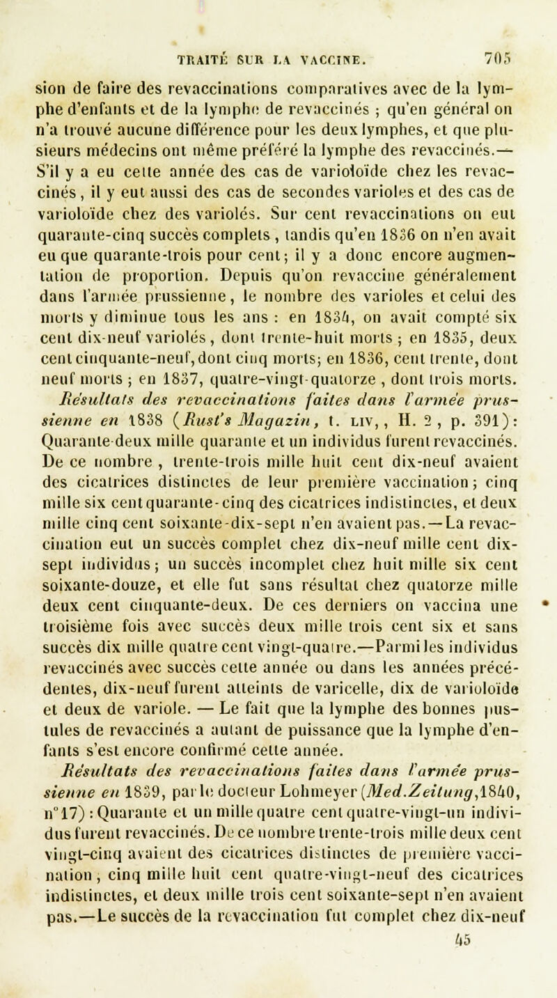 sion de faire des revaccinations comparatives avec de la lym- phe d'enfants et de la lymphe de revaccinés ; qu'en général on n'a trouvé aucune différence pour les deux lymphes, et que plu- sieurs médecins ont même préféré la lymphe des revaccinés.— S'il y a eu celte année des cas de varioloïde chez les revac- cinés , il y eut aussi des cas de secondes varioles et des cas de varioloïde chez des varioles. Sur cent revaccinations on eut quarante-cinq succès complets , tandis qu'en 1836 on n'en avait eu que quarante-trois pour cent; il y a donc encore augmen- tation de proportion. Depuis qu'on revaccine généralement dans l'armée prussienne, le nombre des varioles et celui des morts y diminue tous les ans : en 1834, on avait compté six. cent dix-neuf varioles , dont trente-huit morts ; en 1835, deux cent cinquante-neuf, dont cinq morts; en 1836, cent trente, dont neuf morts ; en 1837, quatre-vingt-quatorze , dont trois morts. Résultais des revaccinations faites dans (armée prus- sienne en 1838 (Rust's Magazin, t. liv, , H. 2 , p. 391): Quarante deux mille quarante et un individus furent revaccinés. De ce nombre , trente-trois mille huit cent dix-neuf avaient des cicatrices distinctes de leur première vaccination ; cinq mille six cent quarante-cinq des cicatrices indistinctes, et deux mille cinq cent soixante-dix-sept n'en avaient pas. —La revac- cination eut un succès complet chez dix-neuf mille cent dix- sept individus; un succès incomplet chez huit mille six cent soixante-douze, et elle fut sans résultat chez quatorze mille deux cent cinquante-deux. De ces derniers on vaccina une troisième fois avec suecès deux mille trois cent six et sans succès dix mille quatre cent vingt-quaire.—Parmi les individus revaccinés avec succès celte année ou dans les années précé- dentes, dix-neuf furent atteints de varicelle, dix de varioloïde et deux de variole. — Le fait que la lymphe des bonnes pus- tules de revaccinés a auianl de puissance que la lymphe d'en- fants s'est encore confirmé celle année. Résultats des revaccinalions faites dans I. armée prus- sienne en 1839, pailedocieurLohmeyer(v¥erf.ZeîVM«gr,1840, n° 17) : Quarante et un mille quatre cent quatre-vingt-un indivi- dus furent revaccinés. De ce nombre trente-trois mille deux cent vingt-cinq avaient des cicatrices distinctes de première vacci- nation , cinq mille huit cent quatre-vingt-neuf des cicatrices indistinctes, et deux mille trois cent soixante-sept n'en avaient pas.—Le succès de la rtvaccinaiiou fut complet chez dix-neuf