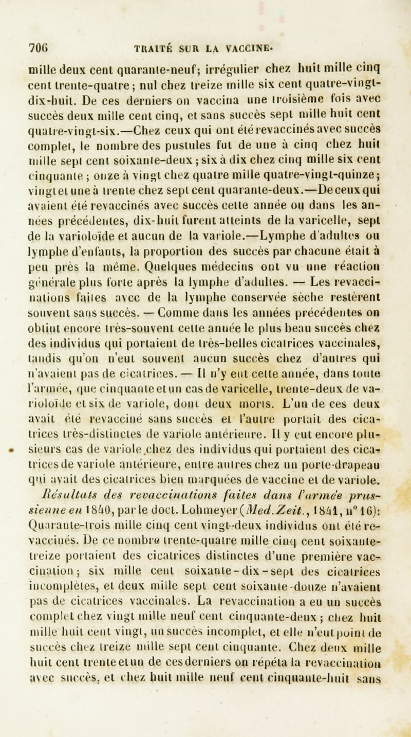 mille deux cent quarante-neuf; irrégulier chez huit mille cinq cent trente-quatre; nul chez treize mille six cent quatre-vingt- dix-huit. De ces derniers on vaccina une troisième fois avec succès deux mille cent cinq, et sans succès sept mille huit cent quatre-vingt-six.—Chez ceux qui ont été revaccinés avec succès complel, le nombre des pustules fut de une à cinq chez huit mille sepl cent soixanle-deux ; six à dix chez cinq mille six cent cinquante ; onze à vingt chez quatre mille quatre-vingt-quinze; viugtetuneà trente chez sepl cent quarante-deux.—Deceuxqui avaient été revaccinés avec succès celle année ou dans les an- nées précédentes, dix-huit furent atteints de la varicelle, sepl de la varioloïde et aucun de la variole.—Lymphe d'adultes ou lymphe d'enfants, la proportion des succès par chacune était à peu près la même. Quelques médecins ont vu une réaction générale plus forte après la lymphe d'adulies. — Les revacci- natious faiies avec de la lymphe conservée sèche restèrent souvent sans succès. — Comme dans les années précédentes on obtint encore très-souvent celle année le plus beau succès chez des individus qui portaient de irès-belles cicatrices vaccinales, taudis qu'on n'eut souvent aucun succès chez d'autres qui n'avaient pas de cicatrices. — Il n'y eut celte année, dans toute l'armée, que cinquante et un cas de varicelle, trenie-deuxde va- rioloide et six de variole, dont deux nions. L'un de ces deux avait été revacciné sans succès et l'autre portail des cica- trices liès-dislinctes de variole antérieure. Il y eut encore plu- sieurs cas de variole chez des individus qui portaient des cica- trices de variole antérieure, enlre autres chez un porte-drapeau qui avait des cicatrices bien marquées de vaccine el de variole. Résultats des revaccinations faites dans l'armée prus- sienne en 1841), parle doct. Lohmtyi'r(Med.Zeit., 1841,11° 16): Quaraule-irois mille cinq cent vingt-deux individus oui été re- vaccinés. De ce nombre irente-quatre mille cinq cent soixante- treize portaient des cicatrices distinctes d'une première vac- cination ; six mille cent soixante-dix-sept des cicatrices incomplètes, el deux mille sept cent soixante-douze n'avaient pas de cicatrices vaccinales. La revaccinaiion a eu un succès complet chez vingt mille neuf cent cinquante-deux j chez huit mille huit cent vingi, un succès incomplet, et elle n'eut point de succès chez treize mille sept cent cinquante. Chez deux mille huit cent trenteeiun de cesderniers on répéta la revaccinaiion a\ec succès, el chez huit mille neuf cent cinquante-huit sans