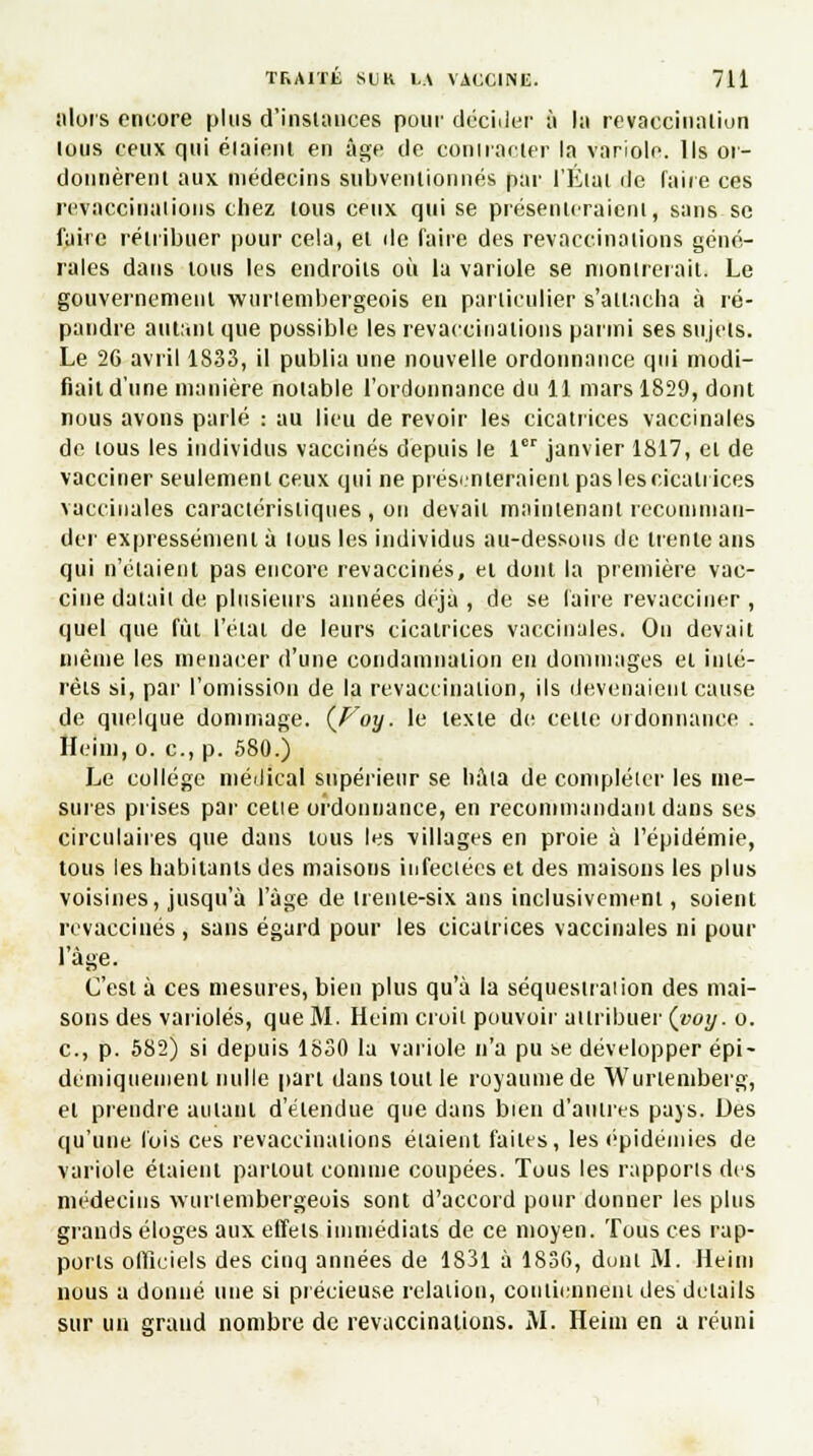 iilors encore plus d'instances pour décider à la revacciuiilion tous ceux qui étaient en âge de eoniracler la variole. Ils or- donnèrent aux médecins subventionnés par l'Etal de faire ces revaccinaiions chez tous ceux qui se présenteraient, sans se faire rétribuer pour cela, et de faire des revaccinations géné- rales dans tous les endroits où la variole se montrerait! Le gouvernement wtirtembergeois en particulier s'attacha à ré- pandre autant que possible les revaccinaiions parmi ses sujets. Le 26 avril 1833, il publia une nouvelle ordonnance qui modi- fiait d'une manière notable l'ordonnance du 11 mars 1829, dont nous avons parlé : au lieu de revoir les cicatrices vaccinales de tous les individus vaccinés depuis le 1er janvier 1817, et de vacciner seulement ceux qui ne présumeraient pas les cicatrices vaccinales caractéristiques , on devait maintenant recomman- der expressément à tous les individus au-dessous de trente ans qui n'étaient pas encore revaccinés, et dont la première vac- cine datait de plusieurs années déjà , de se faire revacciner , quel que fût l'état de leurs cicatrices vaccinales. On devait même les menacer d'une condamnation en dommages et inté- rêts si, par l'omission de la revaccinalion, ils devenaient cause de quelque dommage. {Voy. le texte de celle ordonnance . Heim, o. c, p. 580.) Le collège médical supérieur se hàia de compléter les me- sures prises par cette ordonnance, en recommandant dans ses circulaires que dans tous les villages en proie à l'épidémie, tous les habitants des maisons infectées et des maisons les plus voisines, jusqu'à l'âge de (renie-six ans inclusivement, soient revaccinés , sans égard pour les cicatrices vaccinales ni pour i'àge. C'est à ces mesures, bien plus qu'à la séquestration des mai- sons des varioles, que M. Heim croii pouvoir attribuer (voy. o. c, p. 582) si depuis 1830 la variole n'a pu se développer épi - deniiquemenl nulle pari dans tout le royaume de Wurtemberg, et prendre autant d'étendue que dans bien d'autres pays. Des qu'une l'ois ces revaccinaiions étaient faites, les épidémies de variole étaient partout comme coupées. Tous les rapports des médecins wurtembergeois sont d'accord pour donner les plus grands éloges aux effets immédiats de ce moyen. Tous ces rap- ports officiels des cinq années de 1831 à 1836, dont M. Heim nous a donné une si précieuse relation, contiennent des détails sur un grand nombre de revaccinaiions. AI. Heim en a réuni