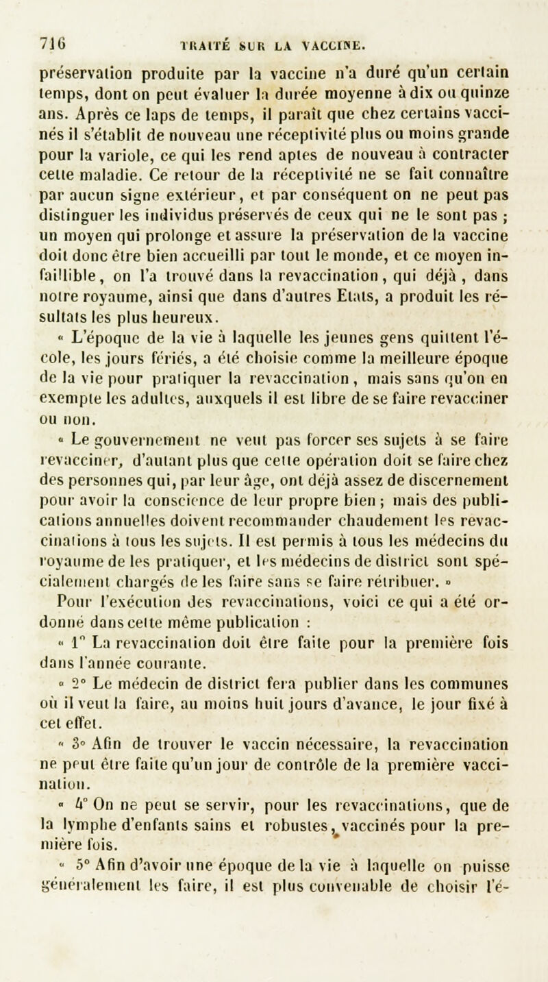 préservaiion produite par la vaccine n'a duré qu'un certain temps, dont on peut évaluer la durée moyenne à dix ou quinze ans. Après ce laps de temps, il paraît que chez certains vacci- nés il s'établit de nouveau une réceptivité plus ou moins grande pour la variole, ce qui les rend aptes de nouveau à contracter celte maladie. Ce retour de la réceptivité ne se fait connaître par aucun signe extérieur, et par conséquent on ne peut pas distinguer les individus préservés de ceux qui ne le sont pas ; un moyen qui prolonge et assure la préservaiion delà vaccine doit donc être bien accueilli par tout le monde, et ce moyen in- faillible, on l'a trouvé dans la revacdnation, qui déjà, dans noire royaume, ainsi que dans d'autres Etals, a produit les ré- sultais les plus heureux.  L'époque de la vie à laquelle les jeunes gens quittent l'é- cole, les jours fériés, a été choisie comme la meilleure époque de la vie pour pratiquer la revaccination , mais sans qu'on en exemple les adultes, auxquels il est libre de se faire revacciner ou non. • Le gouvernement ne veut pas forcer ses sujets a se faire revacciner, d'autant plus que celle opération doit se faire chez des personnes qui, par leur âge, ont déjà assez de discernement pour avoir la conscience de leur propre bien ; mais des publi- cations annuelles doivent recommander chaudement les revac- cinai ions à ious les sujets. Il est permis à lous les médecins du royaume de les pratiquer, et les médecins de disiiici soni spé- cialement chargés de les faire sans se faire rétribuer. » Pour l'exécution des revaccinations, voici ce qui a été or- donné dans celte même publication : « 1 La revaccinaiion doit êlre faite pour la première fois dans l'année courante. » 2° Le médecin de district fera publier dans les communes où il veut la faire, au moins huit jours d'avance, le jour fixé à cet effet. '• 3° Afin de trouver le vaccin nécessaire, la revaccinaiion ne prul être faite qu'un jour de contrôle de la première vacci- nation. ■ h° On ne peut se servir, pour les revaccinations, que de la lymphe d'enfants sains et robusles, vaccinés pour la pre- mière fois. ■ 5° Afin d'avoir une époque de la vie à laquelle on puisse généralement les faire, il est plus convenable de choisir l'é-