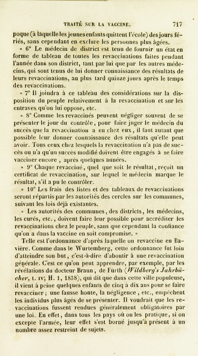 poque(à laquelle les jeunesenfants quittent l'école) des jours fé- riés, sans cependant en exclure les personnes plus âgées. « 6° Le médecin de districl esi tenu de fournir un état en forme de tableau de toutes les revaccinations faites pendant l'année dans son district, lanl par lui que par les autres méde- cins, qui sont tenus de lui donner connaissance des résultats de leurs revaccinations, au plus tard quinze jours après le temps des revaccinations. « 7° Il joindra à ce tableau des considérations sur la dis- position du peuple relativement à la revaccination et sur les entraves qu'on lui oppose, etc. « S Comme les revaccinés peuvent négliger souvent de se présenter le jour du contrôle, pour faire juger le médecin du succès que la resaccination a eu chez eux, il faut autant que possible leur donner connaissance des résultats qu'elle peut avoir. Tous ceux chez lesquels la revaccination n'a pas de suc- cès ou n'a qu'un succès modifié doivent être engagés à se faire vacciner encore , après quelques années. » 9 Chaque revacciné, quel que soit le résultat, reçoit un certificat de revaccination, sur lequel le médecin marque le résultat, s'il a pu le contrôler. «10° Les frais des listes et des tableaux de revaccinations seront répartis par les autorités des cercles sur les communes, suivant les lois déjà existantes. « Les autorités des communes, des districts, les médecins, les curés, etc., doivent faire leur possible pour accréditer les revaccinations chez le peuple, sans que cependant la confiance qu'on a dans la vaccine en soit compromise. » Telle est l'ordonnance d'après laquelle on revaccine en Ba- vière. Comme dans le Wurtemberg, cette ordonnance fut loin d'atteindre son but, c'est-à-dire d'aboutir à une revaccination générale. C'est ce qu'on peut apprendre, par exemple, par les révélations du docteur Braun , de Fiirlh (Wildhergs Jahrbû- cher, t. iv; H. 1, 1838), qui dit que dans celle ville populeuse, il vient à peine quelques enfants de cinq à dix ans pour se faire revacciner; une fausse honte, la négligence , elc, empêchent les individus plus âgés de se présenter. Il voudrait que les re- vaccinations fussent rendues généralement obligatoires par une loi. En etfet, dans tous les pays où on les pratique, si on excepte l'armée, leur effet s'est borné jusqu'à présent à un nombre assez restreint de sujets.