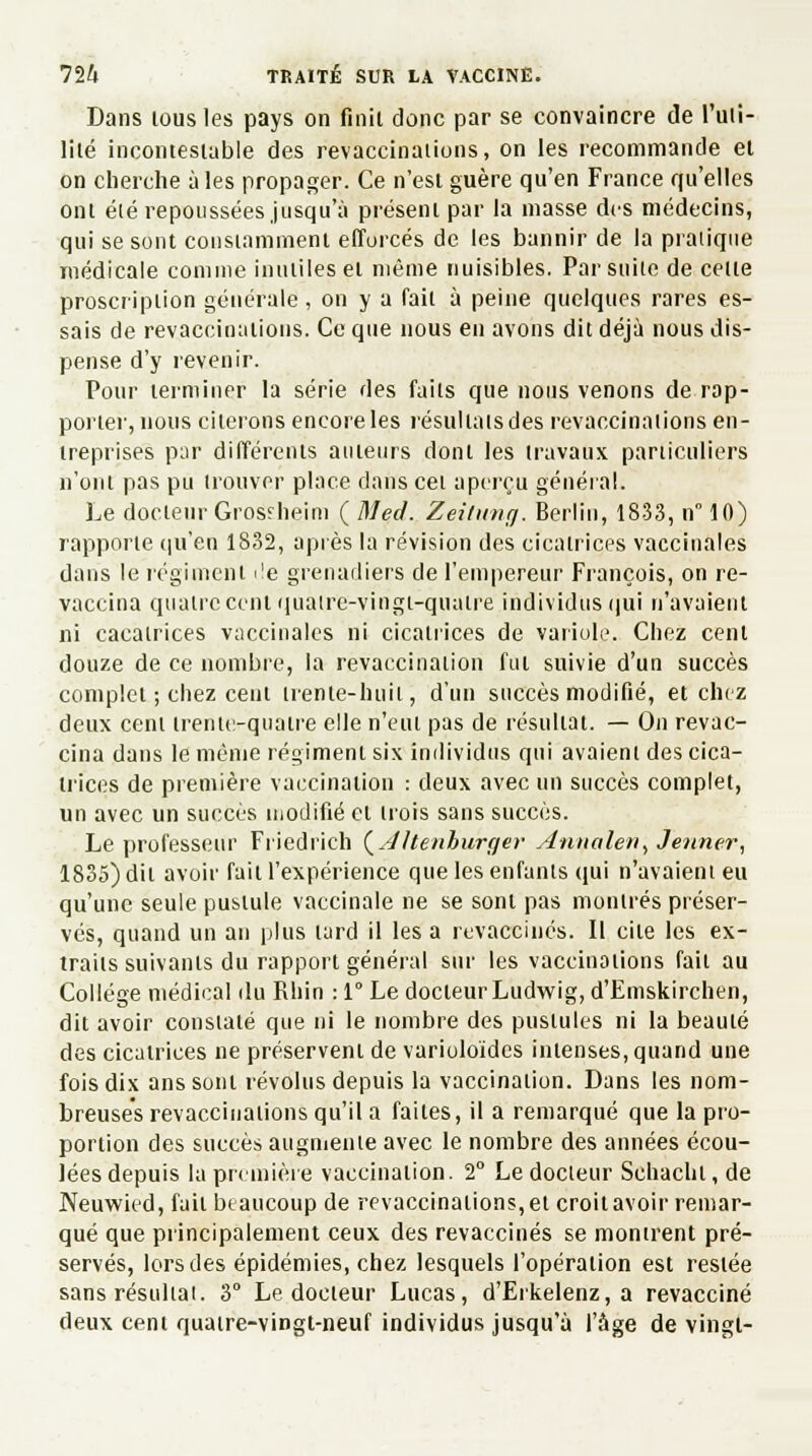 Dans tous les pays on finit donc par se convaincre de l'uti- lité incontestable des revaccinations, on les recommande et on cherche à les propager. Ce n'est guère qu'en France qu'elles ont été repoussées jusqu'à présent par la masse des médecins, qui se sont constamment efforcés de les bannir de la pratique médicale comme inutiles et même nuisibles. Par suite de celte proscription générale, on y a fait à peine quelques rares es- sais de revaccinations. Ce que nous en avons dit déjà nous dis- pense d'y revenir. Pour terminer la série des faits que nous venons de rap- porter, nous citerons encore les résultats des revaccinations en- treprises par différents auteurs dont les travaux particuliers n'ont pas pu trouver place dans cet aperçu général. Le docteur Grosrheim ( Med. Zeùung. Berlin, 1833, n 10) rapporte qu'en 1832, après la révision des cicatrices vaccinales dans le régiment i!e grenadiers de l'empereur François, on re- vaccina quatre cent quatre-vingt-quatre individus qui n'avaient ni cacalrices vaccinales ni cicatrices de variole. Chez cent douze de ce nombre, la revaccination fût suivie d'un succès complet ; chez cent trente-huit; d'un succès modifié, et chez deux cent trente-quatre elle n'eut pas de résultat. — On revac- cina dans le même régiment six individus qui avaient des cica- trices de première vaccination : deux avec un succès complet, Un avec un succès modifié cl trois sans succès. Le professeur Friedrich {AUenhurger Anualen, Jeûner, 1835) dit avoir fait l'expérience que les enfants qui n'avaient eu qu'une seule pustule vaccinale ne se sont pas montrés préser- vés, quand un an plus lard il les a revaccines. Il cite les ex- traits suivants du rapport général sur les vaccinations faii au Collège médical du Rhin : 1° Le docteur Ludwig, d'Emskirchen, dit avoir constaté que ni le nombre des pustules ni la beauté des cicatrices ne préservent de variuloides intenses, quand une fois dix ans sont révolus depuis la vaccination. Dans les nom- breuses revaccinations qu'il a faites, il a remarqué que la pro- portion des succès augmente avec le nombre des années écou- lées depuis la première vaccination. 2° Le docteur Schachl, de Neuwied, fait beaucoup de revaccinations, et croit avoir remar- qué que principalement ceux des revaccinés se montrent pré- servés, lors des épidémies, chez lesquels l'opération est restée sans résultat. 3° Le docteur Lucas, d'Erkelenz, a revacciné deux cent quatre-vingt-neuf individus jusqu'à l'âge de vingt-