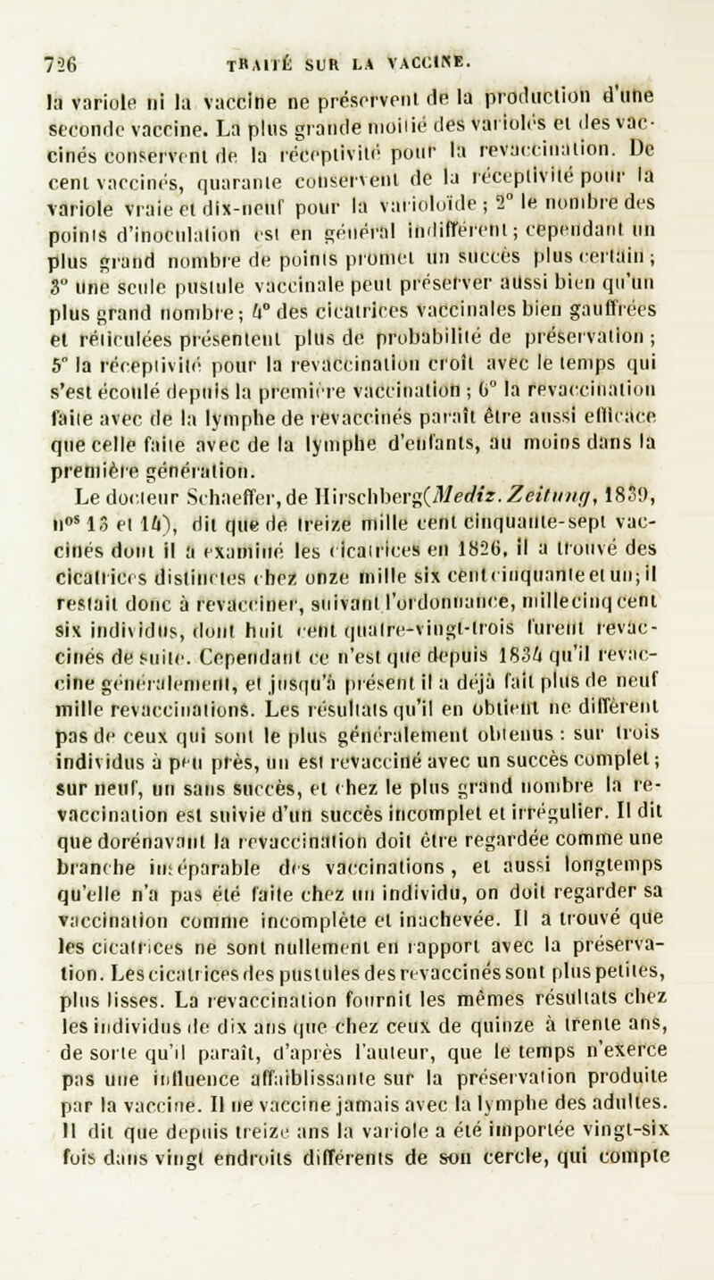 la variole ni la vaccine ne préservent de la production d'une seconde vaccine. La plus grande nioiiié des varioles et des vac- cinés conservent de la réceptivité pour la revaccination. De cent vaccinés, quarante conservent de la réceptivité pour la variole vraie et dix-neur pour la vai ioloïde ; 2° le nombre des poinis d'inoculation est en général indifférent; cependant un plus grand nombre de poinis promet un succès plus certain ; 3° une seule pustule vaccinale peut préserver aussi bien qu'un plus grand nombre; 4° des cicatrices vaccinales bien gauffrées et réiiculées présentent plus de probabilité de préservation ; 5 la réceptivité pour la revaccination croit avec le temps qui s'est écoulé depuis la première vaccination ; G0 la revaccination faile avec de la lymphe de revaccinés paraît être aussi eftlcaee. que celle faiie avec de la lymphe d'enfants, au moins dans la première génération. Le docteur Schaeffer.de W\rschberg(Mediz.Zeitimff, 1839, noS 13 et 16), dit que de treize mille cent cinquante-sept vac- cinés dont il a examiné les cicatrices en 1826, il a trouvé des cicalrices distinctes chez onze mille six cenlcinquanteetuujil restait donc à revacciner, suivant l'ordonnance, millecinqcent six individus, dont huit cent quatre-vingt-trois lurent revac- cinés de suite. Cependant ce n'est que depuis 1834 qu'il revac- cine généralement, et jusqu'à présent il a déjà fait plus de neuf mille revaccinations. Les résultats qu'il en obtient ne diffèrent pas de ceux qui sont le plus généralement obtenus : sur trois individus à peu près, un est revacciné avec un succès complet ; sur neuf, un sans succès, et chez le plus grand nombre la re- vaccination est suivie d'un succès incomplet et irrégulier. Il dit que dorénavant la revaccination doit être regardée comme une branche inséparable des vaccinations, et aussi longtemps qu'elle n'a pas été faite chez un individu, on doit regarder sa vaccination comme incomplète et inachevée. Il a trouvé que les cicatrices ne sont nullement en rapport avec la préserva- tion. Les cicatrices des pustules des revaccinés sont plus petites, plus lisses. La revaccination fournil les mêmes résultats chez les individus de dix ans que chez ceux de quinze à trente ans, de sorte qu'il paraît, d'après l'auteur, que le temps n'exerce pas une influence affaiblissante sur la préservation produite par la vaccine. Il ne vaccine jamais avec la lymphe des adultes. 11 dit que depuis treize ans la variole a été importée vingt-six fois dans vingt endroits différents de son cercle, qui compte