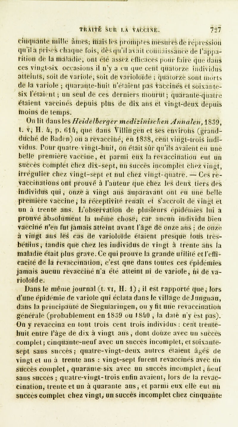 cinquante mille àmcS; hi;iis les promptes mesures du rc-ptessiou qu'il a prises chaque fois, dès qu'il aviiit connaissance de l'nppa- riiiou de la maladie, ont élé assez eflieaees pour faire que dans ces vingt-six occasions il n'y a eu que cent quatorze individus aiteiuls, soil de variole, soit de varioloïde ; quatorze sont morts de la variole ; quarante-liuii n'étaient pas vaccinés el soixante- six l'éiaiint ; un seul de ces derniers mourut; quaranle-qualru étaient vaccinés depuis plus de dix ans et vingt-deux depuis moins de temps. On lit dans les Heidelherger medizinischen Annalen, 1839, l. v, H. 4, p. (514, que dans Villingen et ses environs (grantl- dtiché de Baden) on a revacciné, en 1838, cent vingt-trois indi- vidus. Pour quatre -vingt-huit, on était sûr qu'ils avaient eu une belle première vaccine, et parmi eux la revaccinatiôn eut un succès complet chez dix-sept, un succès incomplet chez vingt, irrégulier chez vingt-sept et nul chez vingt-quatre. — Ces re- vaccinalions ont prouvé à l'auteur que chez les deux tiers des individus qui, onze à vingt ans auparavant ont eu une belle première vaccine, la réceptivité renaît el s'accroît de vingt el un à trente ans. L'observation de plusieurs épidémies lui a prouvé absolument la même chose, car aucun individu bien vacciné n'en fui jamais atteint avant l'âge de onze ans ; de onze à vingt ans les cas de varioloïde éiaient presque loils irès- bériius, tandis que chez les individus de vingt à trente ahs la maladie était plus grave. Ce qui prouve la grande uliliié et l'effi- cacité de la revaccinatiôn, c'est que dans toutes ces épidémies jamais aucun revacciné n'a élé alieint ui de variole, ni de va- iioloïde. Dans le même journal (t. vi, H. 1), il est rapporté que, lors d'une épidémie de variole qui éclata dans le village de Junguau, dans la principauté de Siegniaringen, ou y fit une revaccinatiôn générale (probablement en 1839 ou 1840 , la date n'y est pas). On y revaccina en tout trois cent trois individus: cent ireiiie- huil entre l'âge de dix à vingt ans, dont douze avec un succès complet; cinquante-neuf avec un succès incomplet, etsoixaiile- sepl sans succès; quaire-vingt-deux autres étaient âgés de vingt el un à trente ans : vingt-sept fuient revaccinés avec un succès complet, quarante-six avec un succès incomplet) (ieuf sans succès ; quatre-vingt-trois enfin avaient, lors de la revac- cination, trente et un à quarante ans, et parmi eux elle eui un succès complet chez vingt, un succès incomplet chez cinquante