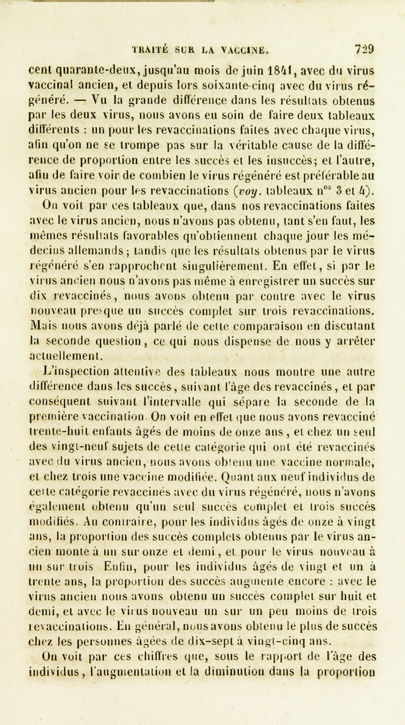 cent quarante-deux, jusqu'au mois de juin 1841, avec du virus vaccinal ancien, et depuis lors soixante-cinq avec du virus ré- généré. — Vu la grande différence dans les résultats obtenus par les deux virus, nous avons eu soin de faire deux tableaux différents : un pour les revaccinations faites avec chaque virus, afin qu'on ne se trompe pas sur la véritable cause de la diffé- rence de proportion entre les succès et les insuccès; et l'autre, afin de faire voir de combien le virus régénéré est préférable au virus ancien pour les revaccinations (voy. tableaux nos 3 et 6). On voit par ces tableaux que, dans nos revaccinations faites avec le virus ancien, nous n'avons pas obtenu, tant s'en faut, les mêmes r.ésuliats favorables qu'obiiennent chaque jour les mé- decins allemands ; tandis que les résultais obtenus par le virus régénéré s'en rapprochent singulièrement. En effet, si par le virus ancien nous n'avons pas même à enregistrer un succès sur dix revaccinés, nous avons obtenu par contre avec le virus nouveau presque un succès complet sur trois revaccinations. Mais nous avons déjà parlé de celte comparaison en discutant la seconde queslion, ce qui nous dispense de nous y arrêter actuellement. L'inspection attentive des tableaux nous montre une autre différence dans les succès, suivant l'âge des revaccinés, et par conséquent suivant l'intervalle qui sépare la seconde de la première vaccination. On voit en effet que nous avons revacciné Irente-huil enfants âgés de moins de onze ans , et chez un teul des vingt-neuf sujets de celle catégorie qui ont été revaccinés avec du virus ancien, nous avons obtenu une vaccine normale, et chez trois une vaccine modifiée. Quant aux neuf individus de celle catégorie revaccinés avec du virus régénéré, nous n'avons également obtenu qu'un seul succès complet et trois succès modifiés. Au contraire, pour les individus âgés de onze à vingt ans, la proportion des succès complets obtenus par le virus an- cien monte à un sur onze et demi, et pour le virus nouveau à un sur trois Enfin, pour les individus âgés de vingt et un à trente ans, la proportion des succès augmente encore : avec le virus ancien nous avons obienu un succès complei sur huit et demi, et avec le virus nouveau un sur un peu moins de irois levaccinalions. En général, notisavons obienu le plus de succès chez les personnes âgées de dix-sept à vingt-cinq ans. On voit par ces chiffres que, sous le rapport de l'âge des individus, l'augmentation et la diminution dans la proportion