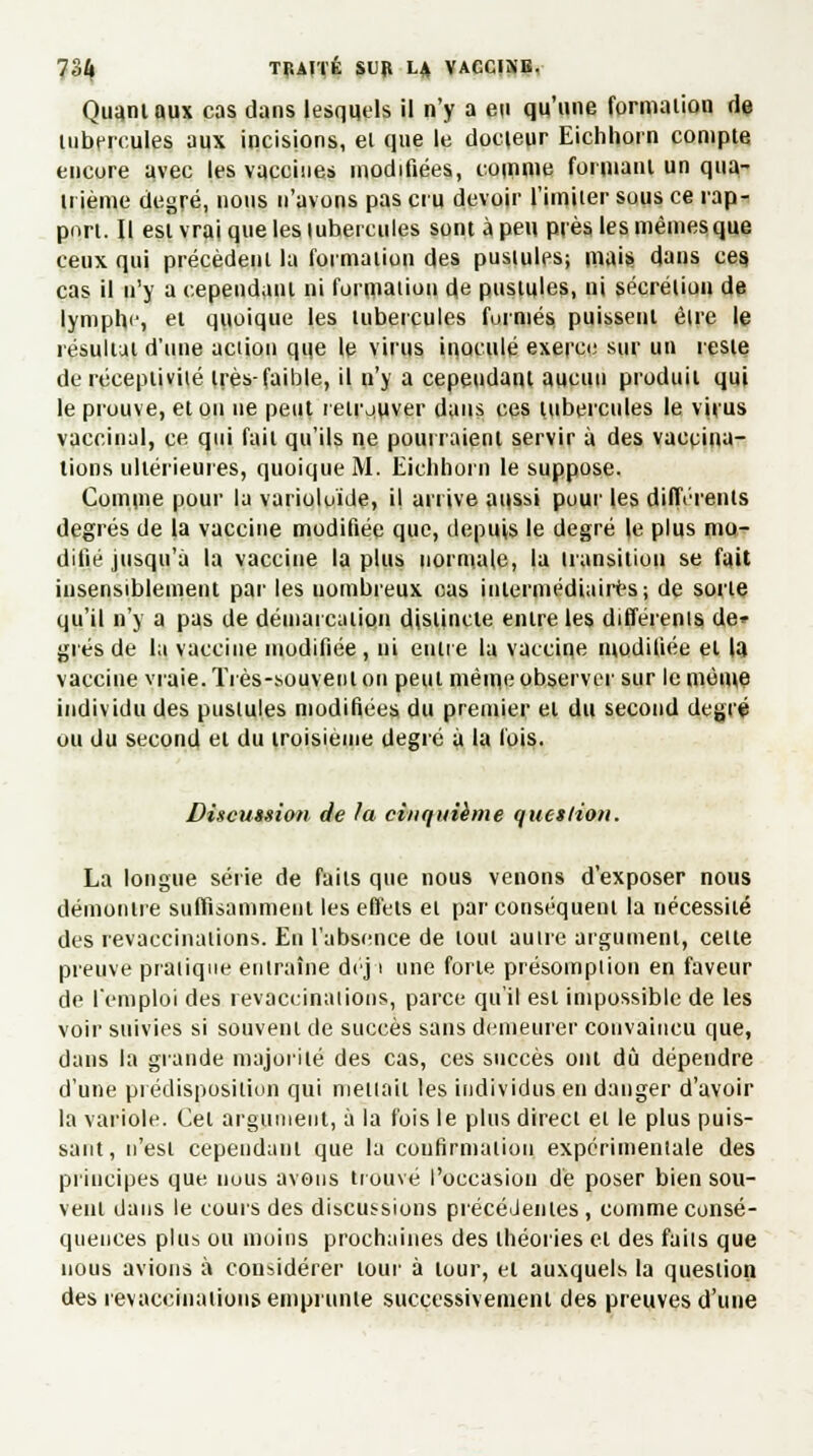 Quant aux cas dans lesquels il n'y a en qu'une formation de tubercules aux incisions, el que le docteur Eichhorn compte encore avec les vaccines modifiées, comme formant un qua- trième degré, nous n'avons pas cru devoir l'imiter sous ce rap- port. Il est vrai que les tubercules sont à peu près les mêmes que ceux qui précèdent la formation des pustules; mais dans ces. cas il n'y a cependant ni formation de pustules, ni sécrétion de lymphe, el quoique les tubercules formés puissent être le résultat d'une action que le virus inoculé exerce sur un reste de réceptivité très-faible, il u'y a cepeudant aucun produit qui le prouve, et on ne peut retrouver dans ces tubercules le virus vaccinal, ce qui fait qu'ils ne pourraient servir à des vaccina- lions ultérieures, quoique M. Eichhorn le suppose. Comme pour la varioluide, il arrive aussi pour les différents degrés de la vaccine modifiée que, depuis le degré |e plus mo- difié jusqu'à la vaccine la plus normale, la transition se fait insensiblement par les uombreux cas intermédiaires; de sorte qu'il n'y a pas de démarcation distincte entre les différents de» grés de la vaccine modifiée , ni entre la vaccine modifiée el la vaccine vraie. Très-souvent on peul même observer sur le même individu des pustules modifiées du premier et du second degré ou du second el du troisième degré à la fois. Discussion de la cinquième question. La longue série de faits que nous venons d'exposer nous démontre suffisamment les effets el par conséquent la nécessité des revaccinations. En l'absence de tout autre argument, celte preuve pratique entraîne déii une forte présomption en faveur de l'emploi des revaccinât ions, parce qu'il est impossible de les voir suivies si souvent de succès sans demeurer convaincu que, dans la grande majorité des cas, ces succès ont dû dépendre d'une prédisposition qui mettait les individus en danger d'avoir la variole. Cet argument, à la fois le plus direct et le plus puis- sant, n'esl cependant que la confirmation expérimentale des principes que nous avons trouvé l'occasion de poser bien sou- vent dans le cours des discussions précédentes , comme consé- quences plus ou moins prochaines des théories el des faits que nous avions à considérer lour à tour, el auxquels la question des revaccinations emprunte successivement des preuves d'une