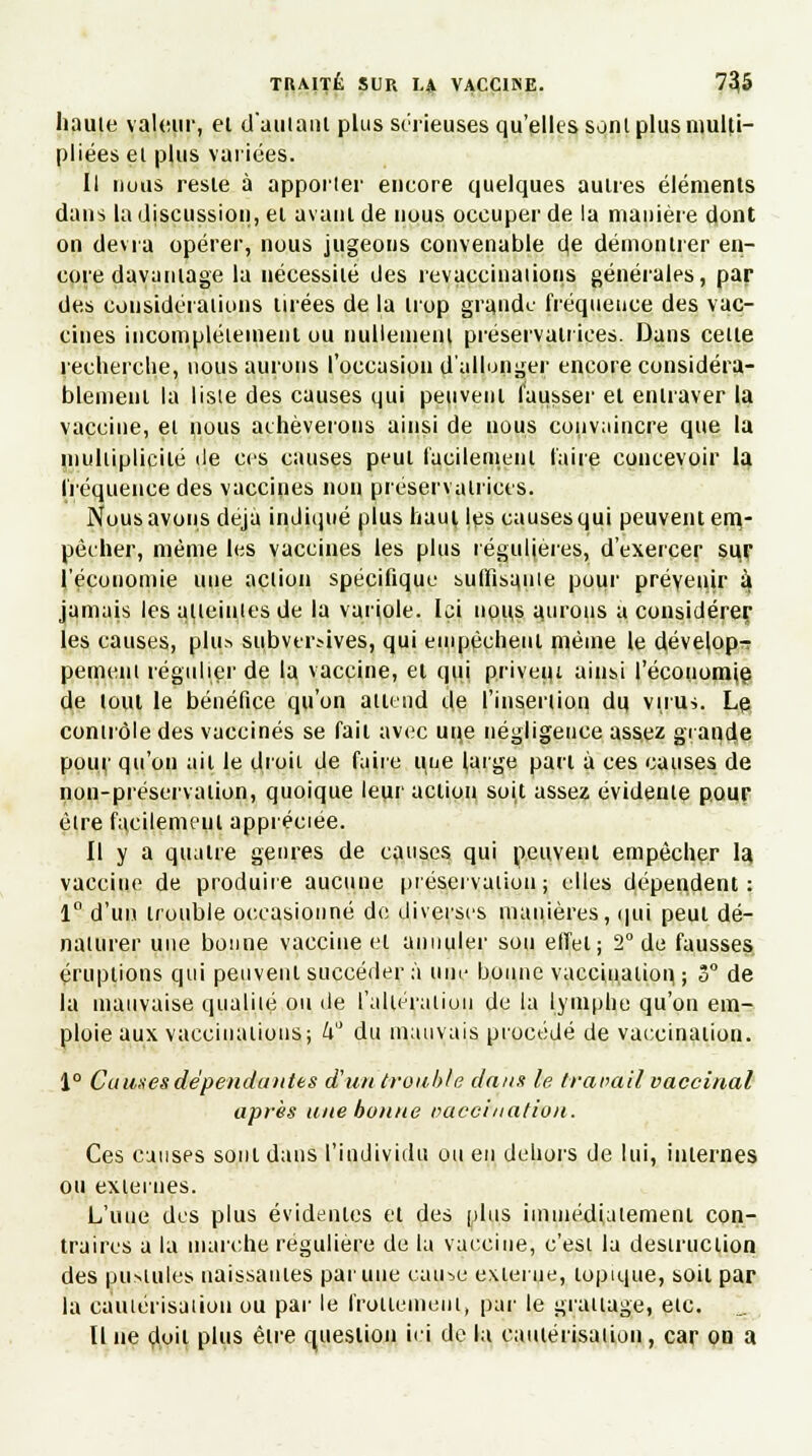 haute valeur, ei d'autant plus sérieuses qu'elles sont plus multi- pliées et plus varices. Il nous reste à apporter encore quelques autres éléments dans la discussion, et ayant de nous occuper de la manière dont on devra opérer, nous jugeons convenable (\e démontrer en- core davantage la nécessité des revaccinaiions générales, par des considérations tirées de la trop grande fréquence des vac- cines incomplètement ou nullement préservatrices. Dans cette recherche, nous aurons l'occasion d'allonger encore considéra- blement la liste des causes qui peuvent fausser et entraver la vaccine, et nous achèverons ainsi de nous convaincre que la multiplicité de ces causes peut facilement faire concevoir la fréquence des vaccines non préservatrices. Nous avons déjà indiqué plus haut les causes qui peuvent em- pêcher, même les vaccines les plus régulières, d'exercer sur l'économie une action spécifique suffisa.uie pour prévenir ^ jamais les atteintes de la variole. Ici nous aurons a considérer les causes, plu* siibveràves, qui empêchent même le dévelop- pement régulier de la vaccine, et qui privent ainsi l'économie de tout le bénéfice qu'on attend de l'insertion du virus. Lp contrôle des vaccinés se fait avec une négligence assez grande pour qu'on ail le droit de faire une (arge part à ces causes de non-préservation, quoique leur action soit assez évidente pour être facilement appréciée. Il y a quatre genres de causes qui peuvent empêcher la vaccine de produire aucune préservation; elles dépendent: 1° d'un trouble occasionné de diverses manières, qui peut dé- naturer une bonne vaccine et annuler sou effet; 2° de fausses éruptions qui peuvent succéder à une bonne vaccination, ; 3° de la mauvaise qualité ou de l'altération de la lymphe qu'on em- ploie aux vaccinations; k du mauvais procédé de vaccination. 1° Causes dépendantes d'un trouble dans le travail vaccinal après une bonne vaccination. Ces causes sont dans l'individu ou en dehors de lui, internes ou externes. L'uue des plus évidentes et des plus immédiatement con- traires a la marche régulière de la vaccine, c'est la destruction des pu>tules naissantes par une cau-,e externe, topique, soit par la cautérisation ou par le frottement, par le grattage, etc. Il ne doit plus être question ici de la cautérisation, car ou a