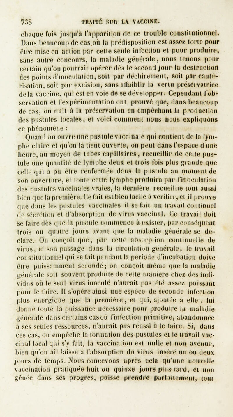 chaque fois jusqu'à l'apparition de ce trouble constitutionnel. Dans beaucoup de cas.où la prédisposition est assez forte pour être mise en action par celle seule infection et pour produire, sans autre concours, la maladie générale, nous tenons pour certain qu'on pourrait opérer dès le second jour la destruction des points d'inoculaiion, soit par déchirement, soit par cauté- risation, soit par excision, sans affaiblir la vertu préservatrice delà vaccine, qui est en voie de se développer. Cependant l'ob- servation et l'expérimentation ont prouvé que, dans beaucoup de cas, on nuit à la préservation en empêchant la production des pustules locales, et voici comment nous nous expliquons ce phénomène : Quand on ouvre une pustule vaccinale qui contient de la lym- phe claire et qu'on la tient ouverte, on peut dans l'espace d'une heure, au moyen de tubes capillaires, recueillir de cette pus- tule une quantité de lymphe deux et trois fois plus grande que celle qui a pu être renfermée dans la pustule au moment de son ouverture, et toute celle lymphe produira par l'inoculation des pustules vaccinales vraies, la dernière recueillie tout aussi bien que la première. Ce fait est bien facile à vérifier, ei il prouve que clans les pustules vaccinales il se fait un travail continuel de sécrétion et d'absorpiion de virus vaccinal. Ce travail doit se faire dès que la pustule commence à exisier, par conséquent trois ou quatre jours avant que la maladie générale se dé- clare. On conçoit que, par celte absorption continuelle de virus, et son passage dans la circulation générale, le travail coiistilulionnelqtii se fait pendant la période d'incubation doive être puissamment secondé; on conçoit même que la maladie générale soit souvent produite de celle manière chez des indi- vidus où le seul virus inoculé n'aurait pas été assez puissant pour le faire. Il s'opère ainsi une espèce de seconde infection plus énergique que la première, et qui, ajoutée à elle , lui donne toule la puissance nécessaire pour produire la maladie générale dans certains casoù l'infection primitive, abandonnée à ses seules ressources, n'aurait pas réussi à le l'aire. Si, dans ces cas, ou empêche la formation des pustules et le travail vac- cinal local qui s'y fait, la vaccination est nulle et non avenue, bien qu'on ait laissé a l'absorption du virus inséré un ou deux joins de temps. Nous concevons après cela qu'une nouvelle vaccination pratiquée huit ou quinze jours plus lard, ei non gênée dans ses progrès, puisse prendre parfaitement, loui