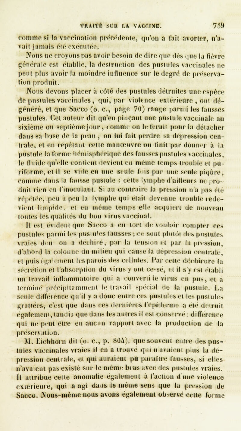 comme si la vaccination précédente, qu'on a fait avorter, n'a- vait jamais élé exécutée. Nous ne croyons pas avoir besoin de dire que dès que la fièvre générale est établie, la desirnclion des pustules vaccinales ne peut plus avoir la moindre influence sur le degré de préserva- tion produit. Nous devons placer à côté des pustules détruites une espèce de pusiules vaccinales, qui, par violence extérieure, ont dé- généré, et que Sacco (o. c, page 70) range parmi les fausses pusiules. Cet auteur dit qu'en pinçant une pustule vaccinale au sixième ou septième jour , comme on le ferait pour la détacher dans sa base de la peau , on lui l'ail perdre sa dépression cen- trale, et en répétant celle manœuvre ou linil par donne]' à la pustule la forme hémisphérique des fausses pustules vaccinales, le fluide qu'elle contient devient en même temps trouble et pu- riforme, et il se vide en une seule fois par une seule piqûre, connue dans la fausse pustule : celte lymphe d'ailleurs ne pro- duit tien eu l'inoculant. Si au contraire la pression n'a pas élé répétée, peu à peu la lymphe qui était devenue trouble rede- vient limpide, et en même temps e!le acquiert de nouveau toutes les qualités du bon virus vaccinal. Il est évident que Sacco a eu ton de vouloir compter ces pustule* parmi les pustules fausses ; ce sont plnlùi des pustules vraies dudi on a déchiré, par la tension et par la pression, d'abord la colonne du milieu qui cause la dépression centrale, et puis également les parois des cellules. Par ('elle déchirure la sécrétion et l'absorpiion du virus y ont ee-sé, cl il s'y est établi un travail inflammatoire qui a converti le virus en pus, et a terminé précipitamment le travail spécial de la pustule. La seule dilféienco qu'il y a donc entre ces pustules et les pusiules grattées, c'est que dans ces dernières l'epiderme a élé détruit également, taudis que dans les au 1res il est conservé: différence qui ne peut être en aucun rapport avec la production de la préservation. M. Ëichhorn dit (o. c, p. titàà), que souvent entre des pus- tules vaccinales vraies il en a trouvé qui n'avaient plus la dé- pression centrale, et qui auraient pu paraître fausses, si elles n'avaient pas existé sur le même bras avec des pusiules vraies. Il attribue celle anomalie également à l'action d'une violence extérieure, qui a agi dans le même sens que la pression de Sacco. Nous-iuéme nous avons égalemeut observé celle forme