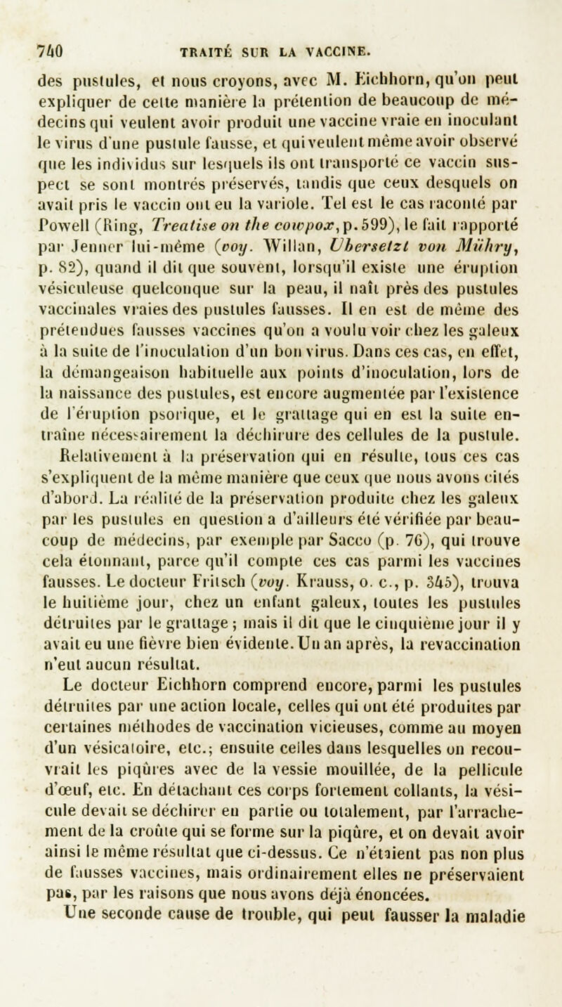 des pusiules, et nous croyons, nvec M. Eichhorn, qu'on peut expliquer de celte manière la prétention de beaucoup de mé- decins qui veulent avoir produit une vaccine vraie en inoculant le virus d'une pustule fausse, et qui veulent même avoir observé que les individus sur lesquels ils ont transporté ce vaccin sus- pect se sont montrés préservés, tandis que ceux desquels on avait pris le vaccin ont eu la variole. Tel est le cas raconté par Powell (Ring, Treatise on the cowpox,p.b99), le fait rapporté par Jeûner lui-même (ooy. Willan, Vhersetzl von Mûhry, p. 82), quand il dit que souvent, lorsqu'il existe une éruption vésiculeuse quelconque sur la peau, il naît près des pustules vaccinales vraies des pusiules fausses. Il en est de même des prétendues fausses vaccines qu'on a voulu voir chez les galeux à la suite de l'inoculation d'un bon virus. Dans ces cas, en effet, la démangeaison habituelle aux points d'inoculation, lors de la naissance des pusiules, est encore augmentée par l'exislence de l'éruption psorique, et le grattage qui en est la suite en- traîne nécessairement la déchirure des cellules de la pustule. Relativement à la préservation qui en résulte, tous ces cas s'expliquent de la même manière que ceux que nous avons cités d'abord. La réalité de la préservation produite chez les galeux par les pusiules en question a d'ailleurs été vérifiée par beau- coup de médecins, par exemple par Sacco (p. 7G), qui trouve cela étonnant, parce qu'il compte ces cas parmi les vaccines fausses. Le docteur Fritsch (_voy. Krauss, o. c, p. 345), trouva le huitième jour, chez un enfant galeux, toutes les pusiules détruites par le grattage ; mais il dit que le cinquième jour il y avait eu une fièvre bien évidente. Un an après, la revaccinalion n'eut aucun résultat. Le docteur Eichhorn comprend encore, parmi les pusiules détruites par une action locale, celles qui ont été produites par certaines méthodes de vaccination vicieuses, comme au moyen d'un vésicaioire, etc.; ensuite celles dans lesquelles on recou- vrait les piqûres avec de la vessie mouillée, de la pellicule d'œuf, etc. En détachant ces corps fortement collants, la vési- cule devait se déchirer eu partie ou totalement, par l'arrache- ment de la croule qui se forme sur la piqûre, et on devait avoir ainsi le même résultat que ci-dessus. Ce n'étaient pas non plus de fausses vaccines, mais ordinairement elles ne préservaient pas, par les raisons que nous avons déjà énoncées. Une seconde cause de trouble, qui peut fausser la maladie