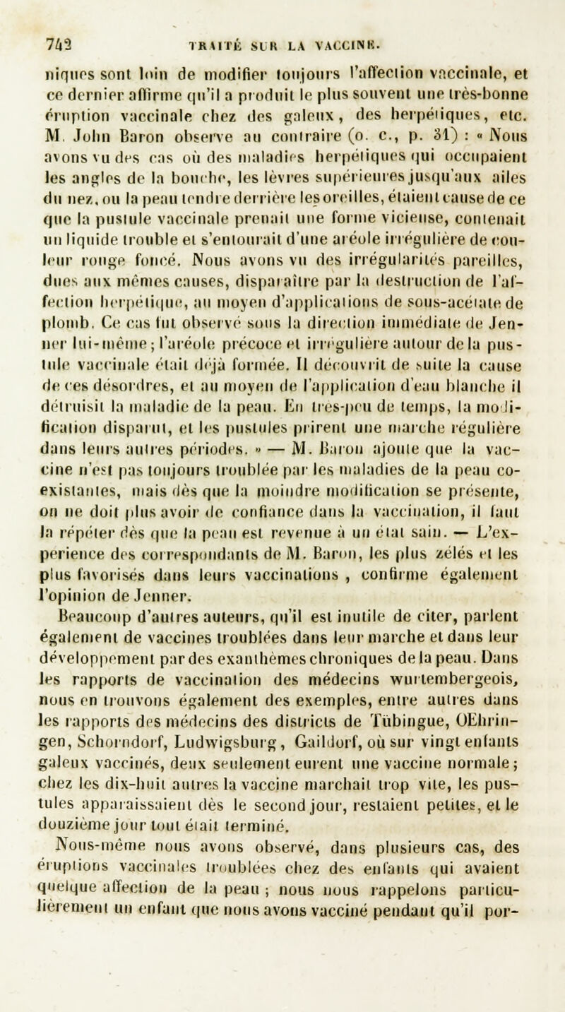 niques sont loin de modifier toujours l'affection vaccinale, et ce dernier affirme qu'il a produit le plus souvent une très-bonne éruption vaccinale chez des galeux, des herpén'ques, etc. M. John Baron observe au contraire (o. c, p. 31) : » Nous avons vu des cas où des maladifs herpétiques qui occupaient les angles de la bouche, les lèvres supérieures jusqu'aux ailes du nez. ou la peau tendre derrière les oreilles, étaient cause de ce que la pustule vaccinale prenait une forme vicieuse, contenait un liquide trouble et s'entourait d'une aréole irrégulière de cou- leur rouge foncé. Nous avons vu des irrégularités pareilles, dues aux mêmes causes, disparaître par la destruction de l'af- fection herpétique, au moyen d'applications, de sous-acéiale de plomb. Ce cas fut observe sous la direction immédiate de Jen- ner lui-même; l'aréole précoce et irrcgulière autour delà pus- tule vaccinale était déjà formée. Il découvrit de suite la cause de ces désordres, et au moyen de l'application d'eau blanche il détruisit la maladie de la peau. lin tres-peu de temps, la modi- fication disparut, et les pustules prirent une marche régulière dans leurs autres périodes. » — M. Baron ajoute que la vac- cine n'est pas toujours troublée par les maladies de la peau co- existantes, mais dès que la moindre modification se présente, on ne doit plus avoir de confiance dans la vaccination, il faut la répéter dès que la peau est revenue à un état sain. — L'ex- périence des correspondants de M. Baron, les plus zélés cl les plus favorisés dans leurs vaccinations , confirme également l'opinion de Jeûner. Beaucoup d'autres auteurs, qu'il est inutile de citer, parlent également de vaccines troublées dans leur marche et dans leur développement par des exanthèmes chroniques de la peau. Dans les rapports de vaccination des médecins wurtembergeois, nous en trouvons également des exemples, entre autres dans les rapports des médecins des districts de Tùbingue, OEhrin- gen, Schorndorf, Ludwigsburg, Gaildorf, où sur vingt enfants galeux vaccinés, deux seulement eurent une vaccine normale; chez les dix-huit autres la vaccine marchait trop vile, les pus- tules apparaissaient dès le second jour, restaient petites, et le douzième jour tout éiait terminé. Noiis-môme nous avons observé, dans plusieurs cas, des éruptions vaccinales troublées chez des enfants qui avaient quelque affection de la peau ; nous nous rappelons particu- lièrement un enfant que, nous avons vacciné pendant qu'il por-