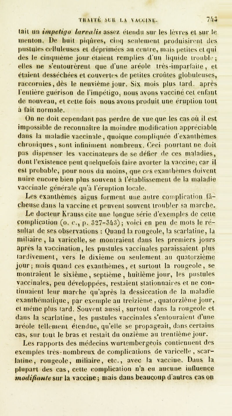TU.UTli SCK LA \A(X1NL. 7W Mil un impétigo larvalis assez élendu sur les lèvres et sur le menton, De huit piijùres, cinq seulement produisirent des pustules celluleuses et déprimées au eeuire, mais petites et qui des le cinquième jour étaient remplies d'un liquide trouble; elles ne s'entourèrent que d'une aréole très-imparfaite, et étaient desséchées et couvertes de petites croûtes globuleuses, raccornies, dès le neuvième jour. Six mois plus lard, après l'entière guérison de l'impétigo, nous avons vacciné cet enfant de nouveau, et cette fois nous avons produit une éruption tout a fait normale. On ne doit cependant pas perdre de vue que les cas où il est impossible de reconnaître la moindre modilicalion appréciable dans la maladie vaccinale, quoique compliquée d'exanthèmes chroniques, sont infiniment nombreux. Ceci pourtant ne doit pas dispenser les vaccinateurs de se défier de ces maladies, dont l'existence peut quelquefois faire avorter la vaccine; car il est probable, pour nous du moins, que ces exanthèmes doivent nuire encore bien plus souvent à rétablissement de la maladie vaccinale générale qu'à l'éruption locale. Les exanthèmes aigus forment une antre complication fâ- cheuse dans la vaccine et peuvent souvent troubler sa marche. Le docteur Krauss cile une longue série d'exemples de celle complication (o. c, p. 327-363); voici en peu de mois le ré- sultat de ses observations : Quand la rougeole, la scarlatine, la miliaire , la varicelle, se montraient dans les premiers jours après la vaccination, les pustules vaccinales paraissaient plus tardivement, vers le dixième ou seulement au quatorzième jour; mais quand ces exanthèmes, et surtout la rougeole, se montraient le sixième, septième, huitième jour, les pustules vaccinales, peu développées, restaient siaiionnaires et ne con- tinuaient leur marche qu'après la dessiccation de la maladie exanihémaiique, par exemple au treizième , quatorzième jour, el même plus tard. Souvent aussi, surtout dans la rougeole et dans la scarlatine, les pustules vaccinales s'entouraient d'une aréole tellement élendue, qu'elle se propageait, dans certains cas, sur tout le bras el restait du onzième au trentième jour. Les rapports des médecins wurtembergeois contiennent des exemples très-nombreux de complications de varicelle, scar- latine, rougeole, miliaire, etc., avec la vaccine. Dans la plupart des cas, celle complication n'a eu aucune influence modifiante sur la vaccine ; niais dans beaucoup d'autres cas on