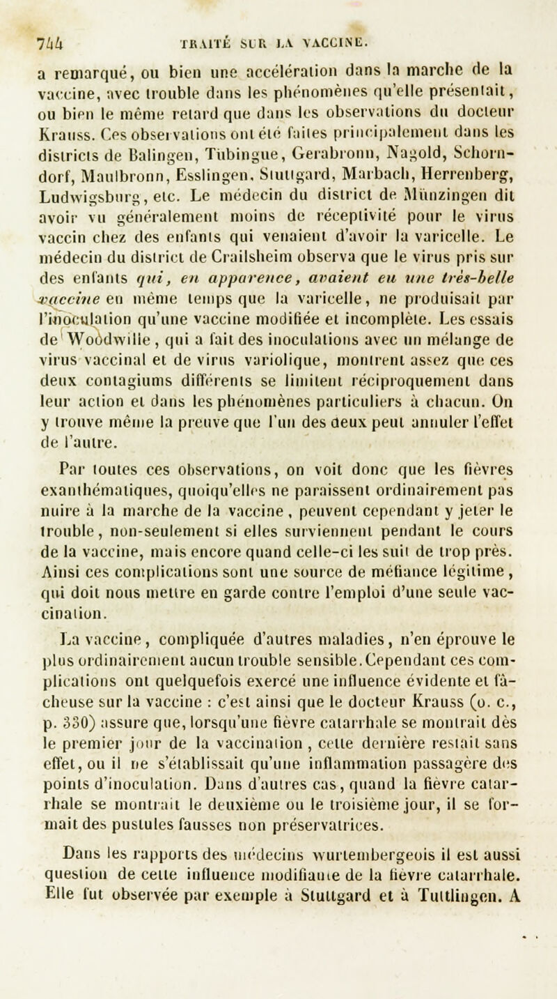 a remarqué, ou bien une accélération dans la marche de la vaccine, avec trouble dans les phénomènes qu'elle préseniait, ou bien le même relard que dans les observations du docteur Krauss. Ces observations ont été faites principalement dans les districts de Balingen, Tiibingue, Gerabronn, Nagold, Schorn- dorf, Maulbronn, Esslingen. Siuiigard, Marbach, Herrenberg, Ludwigsburg, etc. Le médecin du district de Mùnzingen dit avoir vu généralement moins de réceptivité pour le virus vaccin chez des enfants qui venaient d'avoir la varicelle. Le médecin du district de Crailsheim observa que le virus pris sui- des enfants qui, en apparence, avaient eu une très-belle vaccine eu même temps que la varicelle, ne produisait par l'inoculation qu'une vaccine modifiée et incomplète. Les essais de' Woodwilie , qui a fait des inoculations avec un mélange de virus vaccinal et de virus variolique, montrent assez que ces deux contagiums différents se limitent réciproquement dans leur action et dans les phénomènes particuliers à chacun. On y trouve même la preuve que l'un des deux peut annuler l'effet de l'autre. Par toutes ces observations, on voit donc que les fièvres exanthémaiiques, quoiqu'elles ne paraissent ordinairement pas nuire à la marche de la vaccine , peuvent cependant y jeter le trouble, non-seulement si elles surviennent pendant le cours de la vaccine, mais encore quand celle-ci les suit de trop près. Ainsi ces complications sont une source de méfiance légitime , qui doit nous mettre en garde contre l'emploi d'une seule vac- cination. La vaccine, compliquée d'autres maladies, n'en éprouve le plus ordinairement aucun trouble sensible. Cependant ces com- plications ont quelquefois exercé une influence évidente et fâ- cheuse sur la vaccine : c'est ainsi que le docteur Krauss (o. c, p. 330) assure que, lorsqu'une fièvre catarrhale se montrait dès le premier jour de la vaccination , celle dernière restait sans effet, ou il ne s'établissait qu'une inflammation passagère des points d'inoculalion. Dans d'autres cas, quand la fièvre catar- rhale se montrait le deuxième ou le troisième jour, il se for- mait des pustules fausses non préservatrices. Dans les rapports des médecins wurieinbergeois il est aussi question de celle influence modifiante de la lièvre calarrhale. Elle fut observée par exemple à Stullgard et à Tultlingcn. A