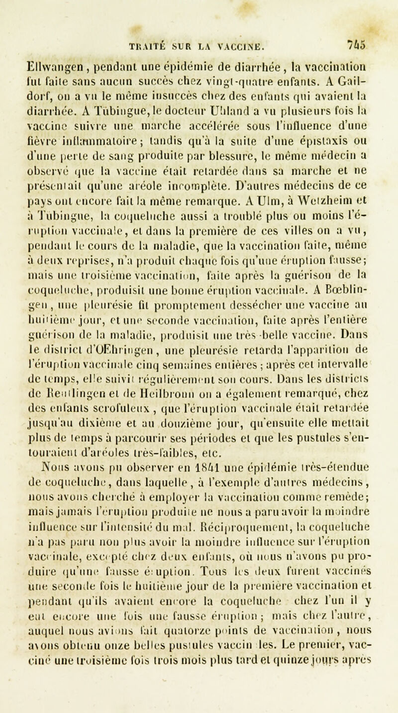 Ellwangeil, pendant une épidémie de diarrhée, la vaccination lut faiie sans aucun succès chez vingt-quatre enfants. A Gail- dorf, on a vu le même insuccès chez des enfants qui avaient la diarrhée. A Tùbingue, le docteur Utiland a vu plusieurs fois la vaccine suivre une marche accélérée sous l'influence d'une fièvre inflammatoire ; tandis qu'à la suite d'une épistaxis ou d'une perte de sang produite par blessure, le même médecin a observé que la vaccine était retardée dans sa marche et ne présentait qu'une aréole incomplète. D'autres médecins de ce pays ont encore fait la même remarque. A Ulm, à Wetzheim et à Tùbingue, la coqueluche aussi a troublé plus ou moins l'é- ruption vaccinale, et dans la première de ces villes on a vu, pendant le cours de la maladie, que la vaccination faite, même à deux reprises, n'a produit chaque fois qu'une éruption fausse; mais une troisième vaccination, faite après la guérison de la coqueluche, produisit une bonne éruption vaccinale. A Bœblin- gen , une pleurésie fit promptemenl dessécher une vaccine au huitième jour, et uni1 seconde vaccination, faite après l'entière guérison de la maladie, produisit une liés belle vaccine. Dans le district d'OEhringen , une pleurésie relarda l'apparition de l'éruption vaccinale cinq semaines entières ; après cet intervalle de temps, elle suivit régulièrement son cours. Dans les districts de Reuilingen et de Heiïbrouiî on a également remarqué, chez des enfants scrofuleux , que l'éruption vaccinale était retardée jusqu'au dixième et au douzième joui1, qu'ensuite elle mettait plus de temps à parcourir ses périodes et que les pustules s'en- touraient d'aréoles très-faibles, etc. Nous avons pu observer en 18ùl une épidémie très-étendue de coqueluche, dans laquelle, à l'exemple d'autres médecins, nous avons cherché à employer la vaccination comme remède; mais jamais l'éruption prodtiiie ne nous a paru avoir la moindre influence sur l'intensité du mal. Réciproquement, la coqueluche n'a pas paru non plus avoir la moindre influence sur l'éruption vaccinale, excepté chez deux enfants, où nous n'avons pu pro- duire qu'une fausse éiuption. Tous les deux furent vaccinés une seconde fois le huitième jour de la première vaccination et pendant qu'ils avaient encore la coqueluche chez l'un il y eut encore une lois une fausse éruption ; mais chez l'autre, auquel nous avions fait quatorze points de vaccination, nous a\ons obtenu onze belles pusiules vaccin les. Le premier, vac- ciné une troisième fois trois mois plus tard et quinze jours après