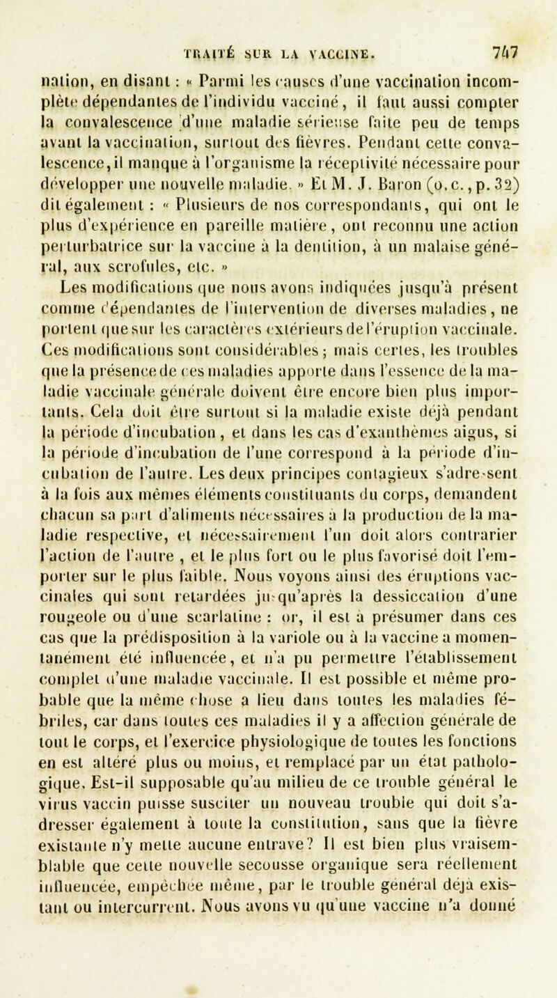 naiion, en disant : « Parmi les causes d'une vaccination incom- plète dépendantes de l'individu vacciné, il faut aussi compter la convalescence d'une maladie sérieuse faite peu de temps avant la vaccination, surtout des fièvres. Pendant cette conva- lescence, il manque à l'organisme la réceptivité nécessaire pour développer une nouvelle maladie. » El M. J. Baron (o.c., p. 32) dit également : « Plusieurs de nos correspondants, qui ont le plus d'expérience en pareille matière, ont reconnu une action perturbatrice sur la vaccine à la dentition, à un malaise géné- ral, aux scrofules, etc. » Les modifications que nous avons indiquées jusqu'à présent comme c'épendantes de l'intervention de diverses maladies, ne portent que sur les caractères extérieurs de l'éruption vaccinale. Ces modifications sont eousidérables ; niais certes, les troubles que la présencede ces maladies apporte dans l'essence delà ma- ladie vaccinale générale doivent être encore bien plus impor- tants. Cela doit être surtout si la maladie existe déjà pendant la période d'incubation , et dans les cas d'exanthèmes aigus, si la période d'incubation de l'une correspond à la période d'in- cubation de l'autre. Les deux principes contagieux s'adre-senl à la fois aux mêmes éléments constituants du corps, demandent chacun sa p;nt d'aliments nécessaires a la production de la ma- ladie respective, et nécessairement l'un doit alors contrarier l'action de l'autre , et le plus fort ou le plus favorisé doit l'em- porter sur le plus faible. Nous voyons ainsi des éruptions vac- cinales qui sont relardées jusqu'après la dessiccation d'une rougeole ou d'une scarlatine : or, il est a présumer dans ces cas que la prédisposition à la variole ou à la vaccine a momen- tanément été influencée, et n'a pu permettre l'établissement complet n'une maladie vaccinale. Il est possible et même pro- bable que la même chose a lieu dans toutes les maladies fé- briles, car dans louies ces maladies il y a affection générale de tout le corps, el l'exercice physiologique de toutes les fonctions en est altéré plus ou moins, et remplacé par un état patholo- gique. Esl-il supposable qu'au milieu de ce trouble général le virus vaccin puisse susciter un nouveau trouble qui doit s'a- dresser également à toute la constitution, sans que la lièvre existante n'y mené aucune entrave? Il est bien plus vraisem- blable que celte nouvelle secousse organique sera réellement influencée, empêchée même, par le trouble général déjà exis- tant ou intercurrent. Nous avons vu qu'une vaccine n'a donné