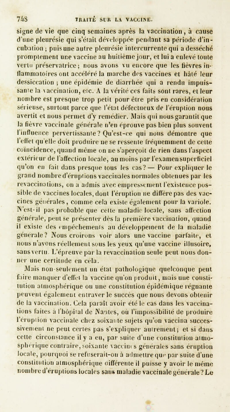 signe de vie que cinq semaines après la vaccination, à cause d'une pleurésie qui s'éiait développée pendant sa période d'in- cubalion; puis une autre pleurésie intercurrente qui a desséché promptement une vaccine au huitième jour, et lui a enlevé toute vertu préservatrice; nous avons vu encore que les fièvres in- flammatoires ont accéléré la marche des vaccines et hâté leur dessiccation ; une épidémie de diarrhée qui a rendu impuis- sante la \accinaiion, eic. A la vérité ces faits sont rares, et leur nombre est presque trop petit pour être pris en considéraiion sérieuse, surtout parce que l'état défectueux de l'éruption nous avertit et nous permet d'y remédier. Mais qui nous garantit que la fièvre vaccinale générale n'en éprouve pas bien plus souvent l'influence pervertissante? Qu'est-ce qui nous démontre que 1 effet qu'elle doit produire ne se ressente fréquemment de cette coïncidence, quand même on ne s'aperçoit de rien dans l'aspect extérieur de l'affection locale, au moins par l'examen superficiel qu'on en l'ait dans presque tous les cas?— Pour expliquer le grand nombre d'éruptions vaccinales normales obtenues par les revaccin allons, on a admis avec empressement l'existence pos- sible de vaccines locales, dont l'éruption ne diffère pas des vac- cines générales , comme cela existe également pour la variole. IN'est-il pas probable que celle maladie locale, sans affection générale, peut se présenter dès la première vaccination, quand il existe des empêchements au développement de la maladie générale? Nous croirons voir alors une vaccine parfaite, el nous n'avons réellement sous les yeux qu'une vaccine illusoire, sans vertu. L'épreuve par la revaccinât ion seule peut nous don- ner une certitude en cela. Mais non seulement un état pathologique quelconque peut faire manquer d'effet la vaccine qu'on produit, mais une consti- tution atmosphérique ou une constitution épidémique régnante peuvent également entraver le succès que nous devons obtenir de la vaccination. Cela paraît avoir été le cas dans les vaccina- lions faiies a l'hôpital de Nâdles, ou l'impossibilité de produire l'éruption vaccinale chez soixante sujels qu'on vaccina succes- sivement ne peui certes pas s'expliquer autrement; et si dans cette circonstance il y a eu, par suite d'une constitution atmo- sphérique contraire, soixante vaccines générales sans éruption locale, pourquoi se refitseraii-ou à admettre qmj par suite d'une constitution atmosphérique oifférente il puisse y avoir le même nombre d'éruptions locales sans maladie vaccinale générale?Le