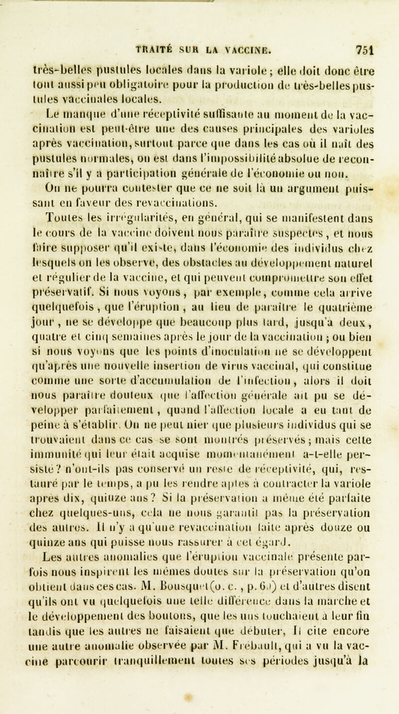 très-belles pustules locales dans la variole ; elle iloit donc être loin aussi peu obligatoire pour la production de très-belles pus- tules vaccinales locales. Le manque d'une réceptivité suffisante au moment de la vac- cination est peut-être une des causes principales des varioles après vaccination, surtout parce que dans les cas où il naît des pustules normales, on est dans l'impossibilité absolue de recon- naîire s'il y a participation générale de l'économie ou non. Ou ne pourra contester que ce ne soit là un argument puis- sant en faveur des revaecinalions. Toutes les irrégularités, en général, qui se manifestent dans le cours de la vaccine doivent nous paraître suspectes , et nous faire supposer qu'il existe, dans l'économie des individus chez lesquels on les observe, des obstacles au développement naturel et régulier de la vaccine, et qui peuvent compromettre sou elfel préservatif. Si nous voyons, par exemple, comme cela arrive quelquefois, que l'éruption < au lieu de paraître le quatrième jour , ne se développe que beaucoup plus tard, jusqu'à deux, quatre et cinq semaines après le jour de la vaccination ; ou bien si nous voyons que les points d'inoculatiiui ne se développent qu'après une nouvelle insertion de virus vaccinal, qui constitue comme une sorte d'accumulation de l'infection, alors il doit nous paraître douteux que l'affection générale ait pu se dé- velopper parfaitement, quand l'affection locale a eu tant de peine à s'établir. Un ne peut nier que plusieurs individus qui se trouvaient dans ce cas se sont montrés préservés ; mais celte immunité qui leur était acquise momentanément a-l-elle per- sisté? n'onl-ils pas conservé un resic de réceptivité, qui, res- tauré par le temps, a pu les rendre aptes à contracter la variole après dix, quinze ans? Si la préservation a même été parfaite chez quelques-uns, cela ne nous garantit pa» la préservation des autres. Il n'y a qu'une revaccination laite après douze ou quinze ans qui puisse nous rassurer a cet égard. Les autres anomalies que l'éruption vaccinale présente par- fois nous inspirent les mêmes duutes sur la préservation qu'on obtient dauscescas. M. Bousquei(o. c., p.G.i) et d'autres disent qu'ils ont vu quelquefois une telle différence dans la marche et le développement des boulons, que les nus touchaient a leur fin taudis que les autres ne faisaient que débuter, Il cite encore une autre anomalie observée par AI. Frebault, qui a vu la vac- cine parcourir tranquillement toutes ses périodes jusqu'à la