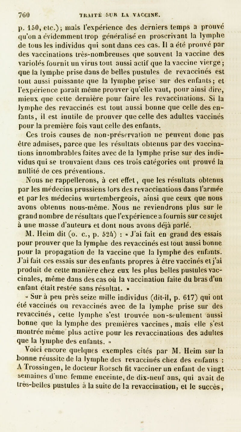 p. 150, eic); niais l'expérience des derniers temps a prouvé qu'on a évidemment irop généralisé en proscrivant la lymphe de tous les individus qui sont dans ces cas. Il a été prouvé par des vaccinations très-nombreuses que souvent la vaccine des varioles fournit un virus tout aussi actif que la vaccine vierge ; que la lymphe prise dans de belles pustules de revaccinés est tout aussi puissante que la lymphe prise sur des enfants; et l'expérience paraît même prouver qu'elle vaut, pour ainsi dire, mieux que celle dernière pour faire les revaccinai ions. Si la lymphe des revaccinés est tout aussi bonne que celle des en- fants, il est inutile de prouver que celle des adultes vaccinés pour la première fois vaut celle des enfants. Ces trois causes de non-préservai ion ne peuvent donc pas être admises, parce que les résultats obtenus par des vaccina- tions innombrables faites avec de la lymphe prise sur des indi- vidus qui se trouvaient dans ces trois catégories ont prouvé la nullité de ces préventions. Nous ne rappellerons, à cet effet, que les résultats obtenus par les médecins prussiens lors des revaccinations dans l'armée et par les médecins wurlembergeois, ainsi que ceux que nous avons obienus nous-même. Nous ne reviendrons plus sur le grand nombre de résultais que l'expérience a fournis sur ce sujet à une masse d'auteurs et dont nous avons déjà parlé. M. Heim dit (o. c, p. 524) : « J'ai fait en grand des essais pour prouver que la lymphe des revaccinés est tout aussi bonne pour la propagation de la vaccine que la lymphe des enfants. J'ai fait ces essais sur des enfants propres à être vaccinés et j'ai produit de cette manière chez eux les plus belles pustules vac- cinales, même dans des cas où la vaccination faite du bras d'un enfant était restée sans résultat. • - Sur à peu près seize mille individus (dit-il, p. 617) qui ont été vaccinés ou revaccinés avec de la lymphe prise sur des revaccinés, celle lymphe s'est trouvée non-sculemeni aussi bonne que la lymphe des premières vaccines, mais elle s'est montrée même plus active pour les revaccinations des adultes que la lymphe des enfants. >■ Voici encore quelques exemples cités par M. Heim sur la bonne réussite de la lymphe des revaccinés chez des enfants : A Trossingen, le docteur Roesch fit vacciner un enfant de vingt semaines d'une femme enceinte, de dix-neuf ans, qui avait de très-belles pustules àlasuiledela revaccinaiiou, et le succès,