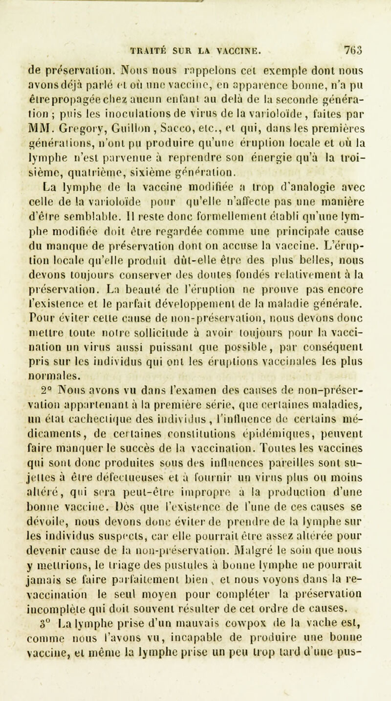 de préservation. Nous nous rappelons cet exemple dont nous avons déjà parlé cl où une vaccine, en apparence bonne, n'a pu êlrepropagée chez aucun enfant au delà de la seconde généra- lion ; puis les inoculations de virus de la varioloïde , faites par MM. Grcgory, Guillon , Sacco, etc., et qui, dans les premières générations, n'ont pu produire qu'une éruption locale et où la lymphe n'est parvenue à reprendre son énergie qu'à la troi- sième, quatrième, sixième génération. La lymphe de la vaccine modifiée a trop d'analogie avec celle de la varioloïde pour qu'elle n'affecte pas une manière d'èire semblable. 11 reste donc formellement établi qu'une lym- phe modifiée doit être regardée comme une principale cause du manque de préservation dont on accuse la vaccine. L'érup- tion locale qu'elle produit dût-elle être des plus belles, nous devons toujours conserver des doutes fondés relativement à la préservation. La beauté de l'éruption ne prouve pas encore l'existence et le parfait développement de la maladie générale. Pour éviter celle cause de non-préservalion, nous devons donc mettre toute notre sollicitude à avoir toujours pour la vacci- nation un virus aussi puissant que possible, par conséquent pris sur les individus qui ont les éruptions vaccinales les plus normales. 2° Nous avons vu dans l'examen des causes de non-préser- vation appartenant à la première série, que certaines maladies, un élai cachectique des individus, l'influence de certains mé- dicaments, de certaines constitutions épidémiqttes, peuvent faire manquer le succès de la vaccination. Toutes les vaccines qui sont donc produites sous des influences pareilles sont su- jettes à être défectueuses et à fournir un virus plus ou moins altéré, qui sera peut-être impropre a la production d'une bonne vaccine. Dès que l'existence de l'une de ces causes se dévoile, nous devons donc éviter de prendre de la lymphe sur les individus suspects, car elle pourrait être assez altérée pour devenir cause de la non-préservation. Malgré le soin que nous y mettrions, le triage des pustules à bonne lymphe ne pourrait jamais se faire parfaitement bien , et nous voyons dans la re- vaccination le seul moyen pour compléter la préservation incomplète qui doit souvent résulter de cet ordre de causes. 3° La lymphe prise d'un mauvais cowpox de la vache est, comme nous l'avons vu, incapable de produire une bonne vaccine, et même la lymphe prise un peu trop lard d'une pus-