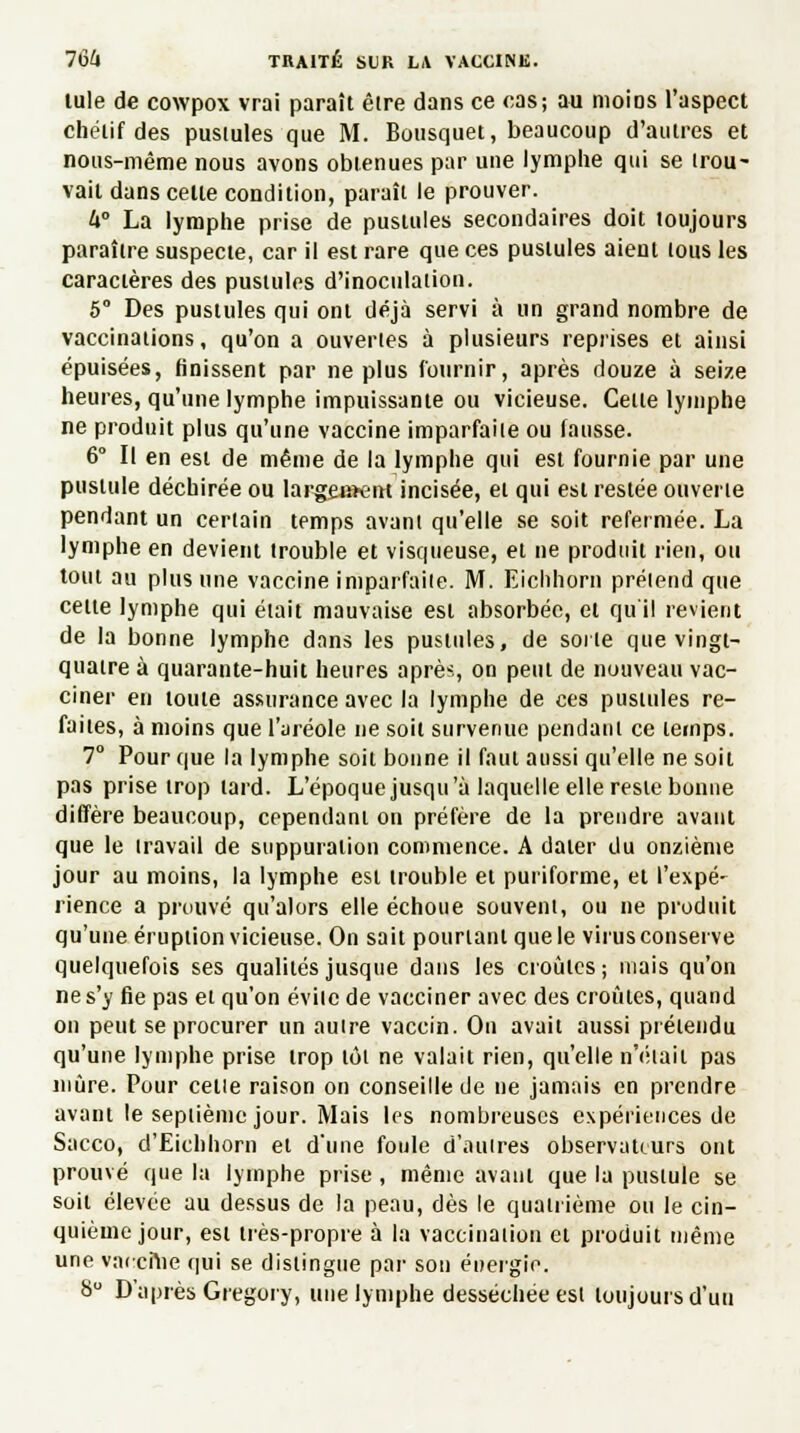 iule de cowpox vrai paraît êlre dans ce cas; au moins l'aspect chélif des pustules que M. Bousquet, beaucoup d'autres et nous-même nous avons obtenues par une lymphe qui se trou- vait dans celle condition, paraît le prouver. 4° La lymphe prise de pustules secondaires doit toujours paraître suspecte, car il est rare que ces pustules aient tous les caractères des pustules d'inoculation. 5° Des pustules qui ont déjà servi à un grand nombre de vaccinations, qu'on a ouvertes à plusieurs reprises et ainsi épuisées, finissent par ne plus fournir, après douze à seize heures, qu'une lymphe impuissante ou vicieuse. Cette lymphe ne produit plus qu'une vaccine imparfaite ou fausse. 6° II en est de même de la lymphe qui est fournie par une pustule déchirée ou largement incisée, et qui est restée ouverte pendant un certain temps avant qu'elle se soit refermée. La lymphe en devient trouble et visqueuse, et ne produit rien, ou tout au plus une vaccine imparfaite. M. Eichhorn prétend que celte lymphe qui était mauvaise est absorbée, et qu'il revient de la bonne lymphe dans les pustules, de sorte que vingt- quatre à quarante-huit heures après, on peut de nouveau vac- ciner en toute assurance avec la lymphe de ces pustules re- faites, à moins que l'aréole ne soit survenue pendant ce temps. 7° Pour que la lymphe soit bonne il faut aussi qu'elle ne soil pas prise trop tard. L'époque jusqu'à laquelle elle reste bonne diffère beaucoup, cependant on préfère de la prendre avant que le travail de suppuration commence. A dater du onzième jour au moins, la lymphe est trouble et puriforme, et l'expé- rience a prouvé qu'alors elle échoue souvent, ou ne produit qu'une éruption vicieuse. On sait pourtant que le virus conserve quelquefois ses qualités jusque dans les croûtes ; niais qu'on ne s'y fie pas et qu'on évite de vacciner avec des croûtes, quand on peut se procurer un autre vaccin. On avait aussi prétendu qu'une lymphe prise trop tôt ne valait rien, qu'elle n'était pas mûre. Pour celle raison on conseille de ne jamais en prendre avant le septième jour. Mais les nombreuses expériences de Sacco, d'Eichhorn et d'une foule d'autres observateurs ont prouvé que la lymphe prise, même avaui que la pustule se soit élevée au dessus de la peau, dès le quatrième ou le cin- quième jour, est très-propre à la vaccination et produit même une vaceme qui se distingue par son énergie. S D'après Gregory, une lymphe desséchée est toujours d'un