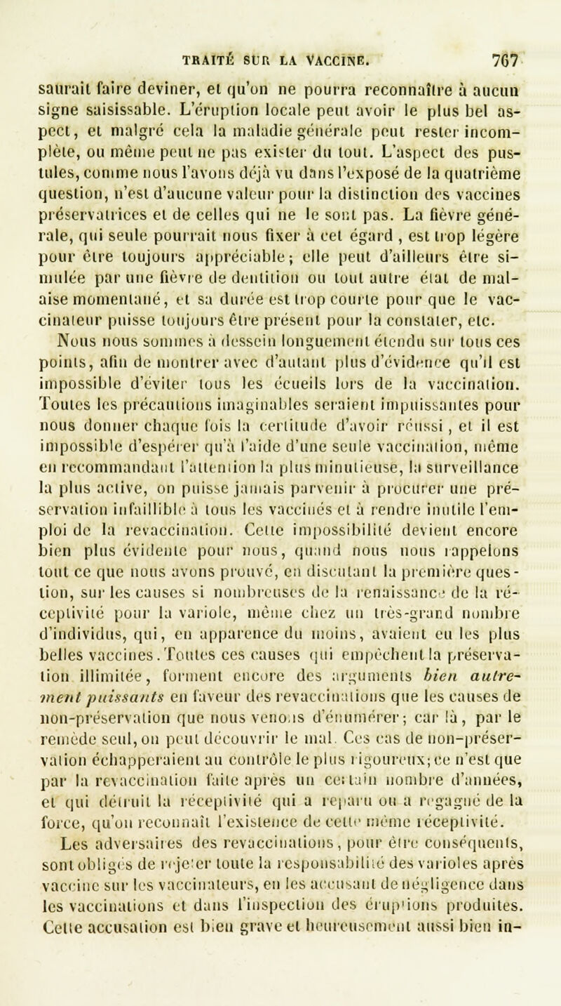 saurait faire deviner, et qu'on ne pourra reconnaître à aucun signe saisissable. L'éruption locale peut avoir le plus bel as- pect, et malgré cela la maladie générale peut rester incom- plète, ou mêuie peut ne pas exister du tout. L'aspect des pus- tules, comme nous l'avons déjà vu dans l'exposé de la quatrième question, n'est d'aucune valeur pour la distinction des vaccines préservatrices et de celles qui ne le sont pas. La fièvre géné- rale, qui seule pourrait nous fixer à cet égard , est trop légère pour être toujours appréciable ; elle peut d'ailleurs être si- mulée par une fièvre de dentition ou tout autre éiat de mal- aise momentané, et sa durée est trop courte pour que le vac- cinaieur puisse toujours être présent pour la constater, etc. Nous nous sommes à dessein longuement étendu sur tous ces points, afin de montrer avec d'autant plus d'évidence qu'il est impossible d'éviter tous les écueils lors de la vaccinaiion. Toutes les précautions imaginables seraient impuissantes pour nous donner chaque lois la certitude d'avoir réussi, et il est impossible d'espérer qu'à l'aide d'une seule vaccinaiion, même en recommandant l'alteniion la plus minutieuse, la surveillance la plus active, on puisse jamais parvenir à procurer une pré- servation infaillible à tous les vaccinés et à rendre inutile l'em- ploi de la revaccinaiion. Celte impossibilité devient encore bien plus évidente pour nous, qttalid nous nous rappelons tout ce que nous avons prouvé, en discutant la première ques- tion, sur les causes si nombreuses de la renaissance de la ré- ceptivité pour la variole, même chez un très-grand nombre d'individus, qui, en apparence du moins, avaient eu les plus belles vaccines.Toutes ces causes qui empêchent la préserva- tion illimitée, forment encore des arguments bien autre- ment puissants en faveur des revaceinations que les causes de non-préservation que nous venons d'énumérer; car là, par le remède seul, on peut découvrir le mal. Ces cas de uon-préser- valion échapperaient au contrôle le plus rigoureux; ce n'est que par la revaccinaiion faite après un ce: tain nombre d'années, et qui détruit la réceptivité qui a reparu ou a regagné de la force, qu'on reconnaît l'existence de cetii' même réceptivité. Les adversaires des revaceinations, pour êire conséquents, sont Obligés de rejcicr toute la responsabilité des varioles après vaccine sur les vacciualeurs, en les accusant de négligence dans les vaccinations et dans l'inspection des érup'ions produites. Celle accusation est bien grave et heureusement aussi bien in-