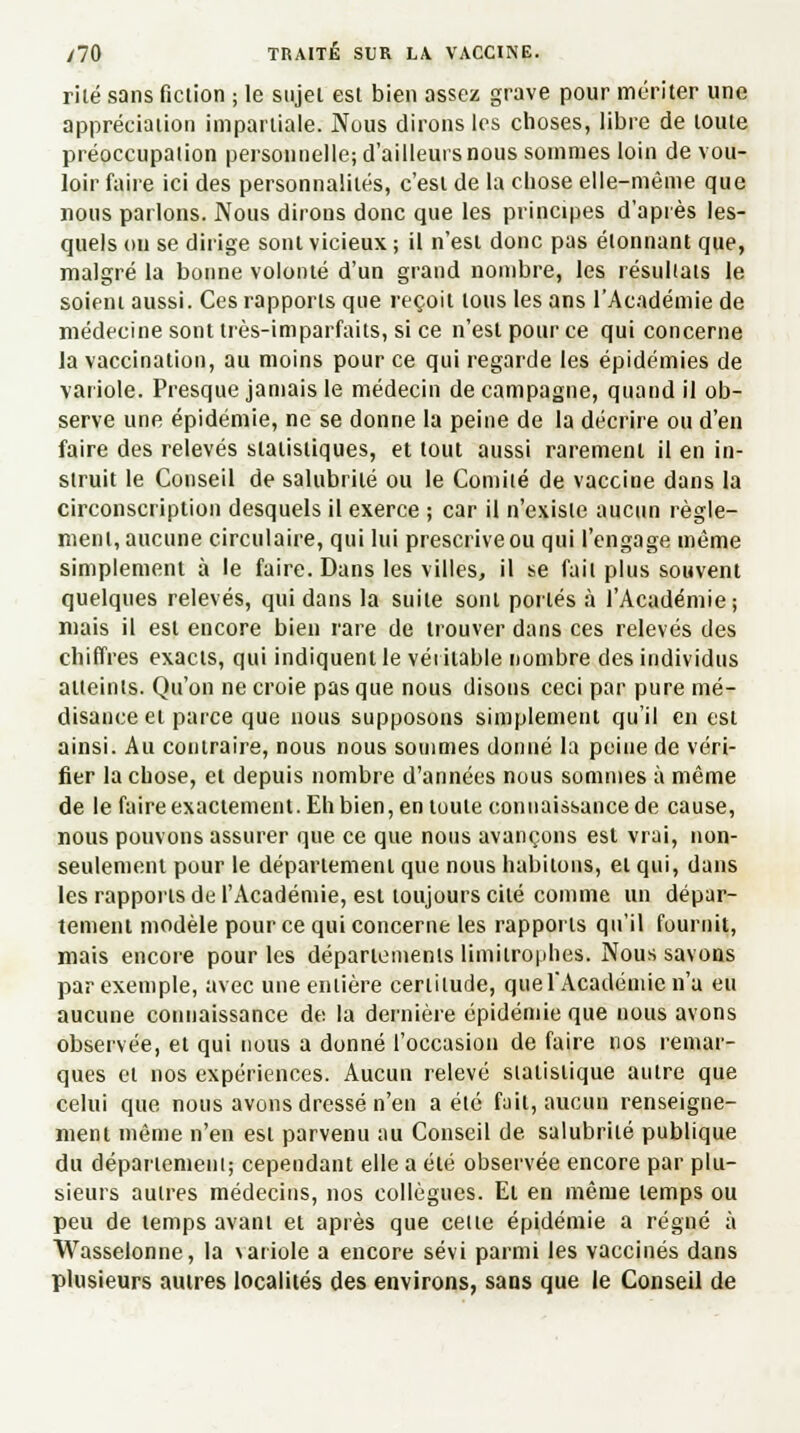 rilé sans fiction ; le sujet est bien assez grave pour mériter une appréciation impartiale. Nous dirons les choses, libre de toute préoccupation personnelle; d'ailleurs nous sommes loin de vou- loir faire ici des personnalités, c'est de la chose elle-même que nous parlons. Nous dirons donc que les principes d'après les- quels on se dirige sont vicieux; il n'est donc pas étonnant que, malgré la bonne volonté d'un grand nombre, les résultats le soient aussi. Ces rapports que reçoit tous les ans l'Académie de médecine sont très-imparfaits, si ce n'est pour ce qui concerne la vaccination, au moins pour ce qui regarde les épidémies de variole. Presque jamais le médecin de campagne, quand il ob- serve une épidémie, ne se donne la peine de la décrire ou d'en faire des relevés statistiques, et tout aussi rarement il en in- struit le Conseil de salubrité ou le Comité de vaccine dans la circonscription desquels il exerce ; car il n'existe aucun règle- ment, aucune circulaire, qui lui prescrive ou qui l'engage même simplement à le faire. Dans les villes, il se fait plus souvent quelques relevés, qui dans la suite sont portés à l'Académie; mais il est encore bien rare de trouver dans ces relevés des chiffres exacts, qui indiquent le véritable nombre des individus atteints. Qu'on ne croie pas que nous disons ceci par pure mé- disance et parce que nous supposons simplement qu'il en est ainsi. Au contraire, nous nous sommes donné la peine de véri- fier la chose, et depuis nombre d'années nous sommes à même de le faire exactement. Eh bien, en toute connaissance de cause, nous pouvons assurer que ce que nous avançons est vrai, non- seulement pour le département que nous habitons, et qui, dans les rapports de l'Académie, est toujours cité comme un dépar- tement modèle pour ce qui concerne les rapports qu'il fournit, mais encore pour les départements limitrophes. Nous savons par exemple, avec une entière certitude, que l'Académie n'a eu aucune connaissance de la dernière épidémie que nous avons observée, et qui nous a donné l'occasion de faire nos remar- ques et nos expériences. Aucun relevé statistique autre que celui que nous avons dressé n'en a été fait, aucun renseigne- ment même n'en est parvenu au Conseil de salubrité publique du département; cependant elle a été observée encore par plu- sieurs autres médecins, nos collègues. Et en même temps ou peu de temps avant et après que celle épidémie a régné à Wasselonne, la variole a encore sévi parmi les vaccinés dans plusieurs autres localités des environs, sans que le Conseil de